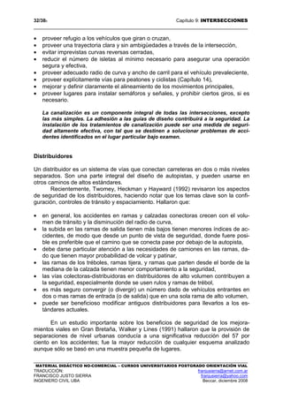 32/389 Capítulo 9: INTERSECCIONES
MATERIAL DIDÁCTICO NO-COMERCIAL – CURSOS UNIVERSITARIOS POSTGRADO ORIENTACIÓN VIAL
TRADUCCIÓN: franjusierra@arnet.com.ar
FRANCISCO JUSTO SIERRA franjusierra@yahoo.com
INGENIERO CIVIL UBA Beccar, diciembre 2008
• proveer refugio a los vehículos que giran o cruzan,
• proveer una trayectoria clara y sin ambigüedades a través de la intersección,
• evitar imprevistas curvas reversas cerradas,
• reducir el número de isletas al mínimo necesario para asegurar una operación
segura y efectiva,
• proveer adecuado radio de curva y ancho de carril para el vehículo prevaleciente,
• proveer explícitamente vías para peatones y ciclistas (Capítulo 14),
• mejorar y definir claramente el alineamiento de los movimientos principales,
• proveer lugares para instalar semáforos y señales, y prohibir ciertos giros, si es
necesario.
La canalización es un componente integral de todas las intersecciones, excepto
las más simples. La adhesión a las guías de diseño contribuirá a la seguridad. La
instalación de los tratamientos de canalización puede ser una medida de seguri-
dad altamente efectiva, con tal que se destinen a solucionar problemas de acci-
dentes identificados en el lugar particular bajo examen.
Distribuidores
Un distribuidor es un sistema de vías que conectan carreteras en dos o más niveles
separados. Son una parte integral del diseño de autopistas, y pueden usarse en
otros caminos de altos estándares.
Recientemente, Twomey, Heckman y Hayward (1992) revisaron los aspectos
de seguridad de los distribuidores, haciendo notar que los temas clave son la confi-
guración, controles de tránsito y espaciamiento. Hallaron que:
• en general, los accidentes en ramas y calzadas conectoras crecen con el volu-
men de tránsito y la disminución del radio de curva,
• la subida en las ramas de salida tienen más bajos tienen menores índices de ac-
cidentes, de modo que desde un punto de vista de seguridad, donde fuere posi-
ble es preferible que el camino que se conecta pase por debajo de la autopista,
• debe darse particular atención a las necesidades de camiones en las ramas, da-
do que tienen mayor probabilidad de volcar y patinar,
• las ramas de los tréboles, ramas tijera, y ramas que parten desde el borde de la
mediana de la calzada tienen menor comportamiento a la seguridad,
• las vías colectoras-distribuidoras en distribuidores de alto volumen contribuyen a
la seguridad, especialmente donde se usen rulos y ramas de trébol,
• es más seguro convergir (o divergir) un número dado de vehículos entrantes en
dos o mas ramas de entrada (o de salida) que en una sola rama de alto volumen,
• puede ser beneficioso modificar antiguos distribuidores para llevarlos a los es-
tándares actuales.
En un estudio importante sobre los beneficios de seguridad de los mejora-
mientos viales en Gran Bretaña, Walker y Lines (1991) hallaron que la provisión de
separaciones de nivel urbanas conducía a una significativa reducción del 57 por
ciento en los accidentes; fue la mayor reducción de cualquier esquema analizado
aunque sólo se basó en una muestra pequeña de lugares.
 