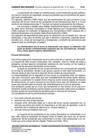 CAMINOS MÁS SEGUROS: Guía para Ingeniería de Seguridad Vial – K. W. Ogden 33/389
MATERIAL DIDÁCTICO NO-COMERCIAL – CURSOS UNIVERSITARIOS POSTGRADO ORIENTACIÓN VIAL
TRADUCCIÓN: franjusierra@arnet.com.ar
FRANCISCO JUSTO SIERRA franjusierra@yahoo.com
INGENIERO CIVIL UBA Beccar, diciembre 2008
La separación de niveles en intersecciones a-nivel existentes puede justificar-
se más por razones de capacidad, aunque es probable que los beneficios de seguri-
dad sean considerables.
Por ejemplo, Hedman (1990) indica que las separaciones de nivel conducen a una
reducción del 50 por ciento en los accidentes en las intersecciones tipo ┼, y 10 por
ciento en las intersecciones tipo T. También se reduce la gravedad de los choques.
Los principios y detalles para diseñar distribuidores figuran en relevantes guí-
as, tales como American Association of State Highway and Transportation Officials
(1990, Capítulo 10), Institution of Highways and Transportation (1987, Capítulo 42); y
National Association of Australian State Road Authorities (1984).
Los aspectos de seguridad de estas guías se relacionan con el trazado (p.e., tipo de
distribuidor y vías para el tránsito que gira a derecha e izquierda), aspectos opera-
cionales (p.e., áreas de convergencia y divergencia), y el diseño de estructuras para
asegurar que no constituyan un peligro.
Los distribuidores son la forma de intersección más segura. La adhesión a las
guías de diseño contemporáneas asegurará que las convergencias, divergen-
cias y ramas operen segura y eficientemente.
Cruces ferroviarios
Una forma especial de intersección es el cruce-a-nivel de un camino y un ferrocarril.
La mayoría de tales cruces comprenden vías ‘pesadas’, esto es, trenes de carga o
pasajeros, aunque algunos comprenden sistemas de vías livianas, en los cuales la
longitud de los trenes es típicamente mucho menor.
Aunque los accidentes en los cruces ferroviarios son una proporción pequeña
en el total de accidentes, tienden a ser graves cuando un tren está involucrado, y a
menudo atrae un alto nivel de la atención de los medios de comunicación.
La responsabilidad por la seguridad en los cruces es compartida entre los organis-
mos vial y ferroviario, pero dado que casi invariablemente los trenes tienen derecho
de paso y usualmente no pueden tomar ninguna acción evasiva (aparte de frenado
de último-minuto, el cual a menudo es muy tardío como para ser efectivo), la carga
recae casi siempre sobre el usuario vial, para detenerse si un tren se aproxima.
Una excepción puede ser un cruce que comprenda un tren liviano, en el cual la in-
tersección pueda controlarse usando medios convencionales, tales como semáforos,
aunque quizás con la prioridad de semáforo para el vehículo de vía liviana.
Los accidentes en los cruces ferroviarios incluyen:
• tren choca vehículo del camino,
• vehículo vial corre al lado del tren,
• choques entre vehículos viales en o cerca del cruce, quizás asociados con un
vehículo que toma una acción en respuesta a un tren que se aproxima, o por la
activación de un sistema de alarma (p.e., choque trasero), o
• vehículo choca el mobiliario del cruce
La mayoría de los accidentes en los cruces ferroviarios no comprenden a un
tren; esto indica la necesidad de integrar mejor el diseño del cruce con el camino
adyacente. De los accidentes que comprenden a un tren, más comprenden a un ve-
hículo que corre al lado del tren (Ogden, Patton and Clark, 1973).
 