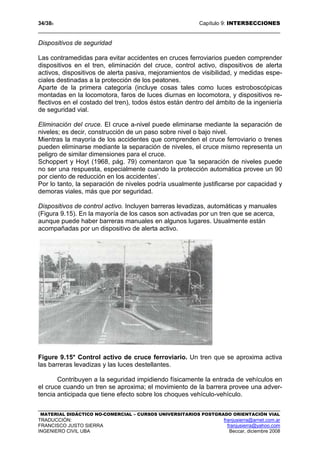 34/389 Capítulo 9: INTERSECCIONES
MATERIAL DIDÁCTICO NO-COMERCIAL – CURSOS UNIVERSITARIOS POSTGRADO ORIENTACIÓN VIAL
TRADUCCIÓN: franjusierra@arnet.com.ar
FRANCISCO JUSTO SIERRA franjusierra@yahoo.com
INGENIERO CIVIL UBA Beccar, diciembre 2008
Dispositivos de seguridad
Las contramedidas para evitar accidentes en cruces ferroviarios pueden comprender
dispositivos en el tren, eliminación del cruce, control activo, dispositivos de alerta
activos, dispositivos de alerta pasiva, mejoramientos de visibilidad, y medidas espe-
ciales destinadas a la protección de los peatones.
Aparte de la primera categoría (incluye cosas tales como luces estroboscópicas
montadas en la locomotora, faros de luces diurnas en locomotora, y dispositivos re-
flectivos en el costado del tren), todos éstos están dentro del ámbito de la ingeniería
de seguridad vial.
Eliminación del cruce. El cruce a-nivel puede eliminarse mediante la separación de
niveles; es decir, construcción de un paso sobre nivel o bajo nivel.
Mientras la mayoría de los accidentes que comprenden el cruce ferroviario o trenes
pueden eliminarse mediante la separación de niveles, el cruce mismo representa un
peligro de similar dimensiones para el cruce.
Schoppert y Hoyt (1968, pág. 79) comentaron que 'la separación de niveles puede
no ser una respuesta, especialmente cuando la protección automática provee un 90
por ciento de reducción en los accidentes’.
Por lo tanto, la separación de niveles podría usualmente justificarse por capacidad y
demoras viales, más que por seguridad.
Dispositivos de control activo. Incluyen barreras levadizas, automáticas y manuales
(Figura 9.15). En la mayoría de los casos son activadas por un tren que se acerca,
aunque puede haber barreras manuales en algunos lugares. Usualmente están
acompañadas por un dispositivo de alerta activo.
Figure 9.15* Control activo de cruce ferroviario. Un tren que se aproxima activa
las barreras levadizas y las luces destellantes.
Contribuyen a la seguridad impidiendo físicamente la entrada de vehículos en
el cruce cuando un tren se aproxima; el movimiento de la barrera provee una adver-
tencia anticipada que tiene efecto sobre los choques vehículo-vehículo.
 