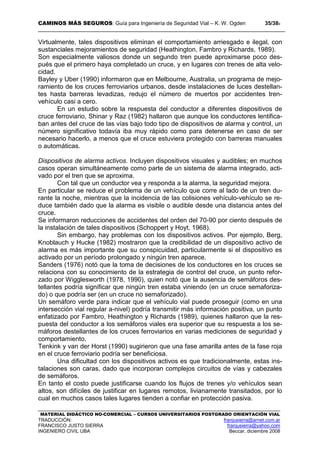 CAMINOS MÁS SEGUROS: Guía para Ingeniería de Seguridad Vial – K. W. Ogden 35/389
MATERIAL DIDÁCTICO NO-COMERCIAL – CURSOS UNIVERSITARIOS POSTGRADO ORIENTACIÓN VIAL
TRADUCCIÓN: franjusierra@arnet.com.ar
FRANCISCO JUSTO SIERRA franjusierra@yahoo.com
INGENIERO CIVIL UBA Beccar, diciembre 2008
Virtualmente, tales dispositivos eliminan el comportamiento arriesgado e ilegal, con
sustanciales mejoramientos de seguridad (Heathington, Fambro y Richards, 1989).
Son especialmente valiosos donde un segundo tren puede aproximarse poco des-
pués que el primero haya completado un cruce, y en lugares con trenes de alta velo-
cidad.
Bayley y Uber (1990) informaron que en Melbourne, Australia, un programa de mejo-
ramiento de los cruces ferroviarios urbanos, desde instalaciones de luces destellan-
tes hasta barreras levadizas, redujo el número de muertos por accidentes tren-
vehículo casi a cero.
En un estudio sobre la respuesta del conductor a diferentes dispositivos de
cruce ferroviario, Shinar y Raz (1982) hallaron que aunque los conductores lentifica-
ban antes del cruce de las vías bajo todo tipo de dispositivos de alarma y control, un
número significativo todavía iba muy rápido como para detenerse en caso de ser
necesario hacerlo, a menos que el cruce estuviera protegido con barreras manuales
o automáticas.
Dispositivos de alarma activos. Incluyen dispositivos visuales y audibles; en muchos
casos operan simultáneamente como parte de un sistema de alarma integrado, acti-
vado por el tren que se aproxima.
Con tal que un conductor vea y responda a la alarma, la seguridad mejora.
En particular se reduce el problema de un vehículo que corre al lado de un tren du-
rante la noche, mientras que la incidencia de las colisiones vehículo-vehículo se re-
duce también dado que la alarma es visible o audible desde una distancia antes del
cruce.
Se informaron reducciones de accidentes del orden del 70-90 por ciento después de
la instalación de tales dispositivos (Schoppert y Hoyt, 1968).
Sin embargo, hay problemas con los dispositivos activos. Por ejemplo, Berg,
Knoblauch y Hucke (1982) mostraron que la credibilidad de un dispositivo activo de
alarma es más importante que su conspicuidad, particularmente si el dispositivo es
activado por un período prolongado y ningún tren aparece.
Sanders (1976) notó que la toma de decisiones de los conductores en los cruces se
relaciona con su conocimiento de la estrategia de control del cruce, un punto refor-
zado por Wigglesworth (1978, 1990), quien notó que la ausencia de semáforos des-
tellantes podría significar que ningún tren estaba viniendo (en un cruce semaforiza-
do) o que podría ser (en un cruce no semaforizado).
Un semáforo verde para indicar que el vehículo vial puede proseguir (como en una
intersección vial regular a-nivel) podría transmitir más información positiva, un punto
enfatizado por Fambro, Heathington y Richards (1989), quienes hallaron que la res-
puesta del conductor a los semáforos viales era superior que su respuesta a los se-
máforos destellantes de los cruces ferroviarios en varias mediciones de seguridad y
comportamiento.
Tenkink y van der Horst (1990) sugirieron que una fase amarilla antes de la fase roja
en el cruce ferroviario podría ser beneficiosa.
Una dificultad con los dispositivos activos es que tradicionalmente, estas ins-
talaciones son caras, dado que incorporan complejos circuitos de vías y cabezales
de semáforos.
En tanto el costo puede justificarse cuando los flujos de trenes y/o vehículos sean
altos, son difíciles de justificar en lugares remotos, livianamente transitados, por lo
cual en muchos casos tales lugares tienden a confiar en protección pasiva.
 
