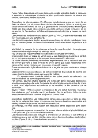 36/389 Capítulo 9: INTERSECCIONES
MATERIAL DIDÁCTICO NO-COMERCIAL – CURSOS UNIVERSITARIOS POSTGRADO ORIENTACIÓN VIAL
TRADUCCIÓN: franjusierra@arnet.com.ar
FRANCISCO JUSTO SIERRA franjusierra@yahoo.com
INGENIERO CIVIL UBA Beccar, diciembre 2008
Puede haber dispositivos activos de bajo-costo, quizás activados desde la cabina de
la locomotora, más que por el circuito de vías, y utilizando sistemas de alarma más
simples, tales como paneles rotatorios.
Dispositivos de alarma pasivos. En diferentes jurisdicciones se usa un rango de se-
ñales de alarma que informan a los motoristas la presencia del cruce y en algunos
casos también el número de vías y la geometría del cruce (Richards y Heathington,
1988). Los dispositivos típicos incluyen una sola alarma de cruce ferroviario, tal co-
mo cruces de San Andrés, señales anticipadas de advertencia, y marcas de pavi-
mento.
Comúnmente se instalan con una señal CEDA EL PASO, o donde la visibilidad esté
muy restringida, con una señal PARE.
Los dispositivos pasivos tienden a asociarse con líneas de tránsito más liviano, dado
que en muchos países las líneas intensamente transitadas tienen dispositivos acti-
vos.
Visibilidad. La mayoría de los sistemas activos de cruce ferroviario dependen para
su efectividad de algún tiempo de mensaje visual.
Hay un rango de requerimientos de visibilidad en los cruces ferroviarios.
El conductor debe ser capaz de ver el cruce y sus dispositivos de alarma o control,
y/o un tren que se aproxima, a tiempo para tomar una acción adecuada.
De noche ocurren problemas particulares, especialmente con la visibilidad del lado
de un tren que viene o pasa a través del cruce, por lo que puede necesitarse ilumi-
nación si hay trenes nocturnos en cruces con protección pasiva.
Puede ser necesario vigilar el crecimiento de la vegetación para mantener el triángu-
lo visual.
Especialmente en zonas urbanas, es común ubicar los dispositivos de alarma acti-
vos en brazos de mástiles para que sean más visibles.
En algunos casos, donde la visibilidad sea pobre, puede ser adecuado pro-
veer dispositivos de alarma suplementarios.
Por ejemplo, Bowman (1987) describe una instalación donde las luces destellantes
amarillas agregadas a la señal ferroviaria de advertencia corriente-arriba del cruce,
la cual causó significativas reducciones en la velocidad de los vehículos que se
aproximan.
Bayley y Uber (1990) describen la instalación de una señal iluminada ‘mantenga
despejadas las vías´ activada cuando se detectan filas de vehículos detrás de la in-
tersección semaforizada corriente abajo de un cruce a nivel.
Dispositivos peatonales. Las instalaciones para peatones pueden ser parte de algu-
nos de los tratamientos vistos; por ejemplo con barreras levadizas peatonales acti-
vadas junto con las provistas para el tránsito vehicular.
Sin embargo, en otros casos pueden ser adecuadas obras especiales para peato-
nes.
En gran parte surgen de la necesidad de proveer alarma adicional y/o visibilidad pa-
ra los peatones que cruzan las vías ferroviarias.
Las instalaciones peatonales incluyen la provisión de un laberinto, el cual enfrenta al
peatón con uno y otro sentido mientras pasa por él, barreras levadizas peatonales y
portillos (Figure 9.16), y obras de niveles separados.
 