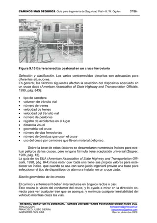 CAMINOS MÁS SEGUROS: Guía para Ingeniería de Seguridad Vial – K. W. Ogden 37/389
MATERIAL DIDÁCTICO NO-COMERCIAL – CURSOS UNIVERSITARIOS POSTGRADO ORIENTACIÓN VIAL
TRADUCCIÓN: franjusierra@arnet.com.ar
FRANCISCO JUSTO SIERRA franjusierra@yahoo.com
INGENIERO CIVIL UBA Beccar, diciembre 2008
Figura 9.16 Barrera levadiza peatonal en un cruce ferroviario
Selección y clasificación. Las varias contramedidas descritas son adecuadas para
diferentes situaciones.
En general, los factores siguientes afectan la selección del dispositivo adecuado en
un cruce dado (American Association of State Highway and Transportation Officials,
1990, pág. 843):
• tipo de carretera
• volumen de tránsito vial
• número de trenes
• velocidad de trenes
• velocidad del tránsito vial
• número de peatones
• registro de accidentes en el lugar
• distancia visual
• geometría del cruce
• número de vías ferroviarias
• número de ómnibus que usan el cruce
• uso del cruce por camiones que llevan material peligroso.
Sobre la base de estos factores se desarrollaron numerosos índices para eva-
luar peligros de los cruces, pero ninguna fórmula tiene aceptación universal (Zegeer,
1986, pág. 12).
La guía de los EUA (American Association of State Highway and Transportation Offi-
cials, 1990, pág. 844) hace notar que 'cada una tiene sus propios valores para esta-
blecer un índice, que cuando se usa con sano juicio ingenieril provee una base para
seleccionar el tipo de dispositivos de alarma a instalar en un cruce dado.
Diseño geométrico de los cruces
El camino y el ferrocarril deben intersectarse en ángulos rectos o casi.
Esto realza la visión del conductor del cruce, y lo ayuda a mirar en la dirección co-
rrecta para ver cualquier tren que se acerque, y minimiza cualquier inestabilidad del
vehículo mientras cruza las vías.
 