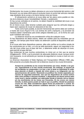 38/389 Capítulo 9: INTERSECCIONES
MATERIAL DIDÁCTICO NO-COMERCIAL – CURSOS UNIVERSITARIOS POSTGRADO ORIENTACIÓN VIAL
TRADUCCIÓN: franjusierra@arnet.com.ar
FRANCISCO JUSTO SIERRA franjusierra@yahoo.com
INGENIERO CIVIL UBA Beccar, diciembre 2008
Similarmente, los cruces no deben ubicarse en una curva horizontal del camino o del
ferrocarril; es una tarea difícil para el conductor tener el control del vehículo mientras
viaja alrededor de la curvas y al mismo tiempo mirar por trenes.
El alineamiento vertical en el cruce debe ser tan plano como posible en inte-
rés de la distancia visual, transitabilidad, frenado, y aceleración.
Si hay curvas verticales en el camino, no deben impedir la visibilidad del cruce o sus
dispositivos de control.
En el mismo cruce, debe tenerse cuidado para asegurar que los vehículos largos y
bajos sean capaces de cruzar sin atascarse en las vías.
Tanto como fuere posible, la sección transversal del camino debe ser continua
a través del cruce (Figure 9.15). Los anchos de carril y banquina, y la provisión de
mediana deben mantenerse para evitar peligros laterales (p.e., en la forma de cual-
quier mobiliario del cruce).
La distancia visual es una consideración crítica de cualquier cruce.
Si hay dispositivos de alerta activos, deben ser visibles para los motoristas que se
acercan, con tiempo para frenar hasta una detención cuando el dispositivo esté acti-
vado.
Si el cruce sólo tiene dispositivos pasivos, ellos sólo confían en la activa mirada de
los conductores por un tren, y si uno se está acercando, seguir con seguridad a tra-
vés del cruce antes que el paso del tren, o detenerse antes de alcanzar el cruce,
para permitir el paso del tren.
Hay evidencias de que muchos conductores no miran por un tren que se acerca
(Wigglesworth, 1978), y así la provisión de adecuada distancia visual, aunque condi-
ción necesaria, no es suficiente por razones de seguridad en cruces a nivel con con-
trol pasivo.
La American Association of State Highway and Transportation Officials (1990, pág.
844) presenta una amplia discusión de la distancia visual en los cruces ferroviarios.
Aunque los accidentes en los cruces ferroviarios son raros, tienden a ser gra-
ves, especialmente si el tren resulta involucrado. Sin embargo, la mayoría de
los accidentes no comprenden a un tren, y por lo tanto es importante la cuida-
dosa atención al diseño y trazado del cruce mismo y su integración con las
aproximaciones del camino. Raramente se justifican los niveles separados por
razones de seguridad solamente, sino que los dispositivos de control activos
tales como portillos o barreras levadizas, o dispositivos de alarma activos tales
como luces y alertas audibles son adecuados donde el tránsito vial es intenso
y/o los movimientos de los trenes son frecuentes. En los cruces con menos
tránsito, la alerta pasiva puede ser todo lo que se justifica. Donde los peatones
crucen las vías, debe considerarse alguna forma de protección o control. En
todos los casos, debe prestarse cuidadosa atención a los requerimientos de
visibilidad.
 
