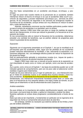 CAMINOS MÁS SEGUROS: Guía para Ingeniería de Seguridad Vial – K. W. Ogden 3/262
MATERIAL DIDÁCTICO NO-COMERCIAL – CURSOS UNIVERSITARIOS POSTGRADO ORIENTACIÓN VIAL
TRADUCCIÓN: franjusierra@arnet.com.ar
FRANCISCO JUSTO SIERRA franjusierra@yahoo.com
INGENIERO CIVIL UBA Beccar, enero 2009
Hay tres fases comprendidas en un accidente: pre-choque, en-choque, y pos-
choque.
En lugar de poner todo nuestro interés en la prevención de un accidente, también
intentamos reducir el trauma en-choque si es que el accidentes debe ocurrir (p.e.,
cinturón de seguridad) y proveer tratamiento pos-choque (p.e., servicios de emer-
gencia). Ni los cinturones de seguridad ni los servicios de emergencia impiden la
ocurrencia de los accidentes, aunque ambos son muy efectivos en reducir la exten-
sión y costo del trauma vial.
Además, necesitamos reconocer que las medidas particulares pueden reducir
ya sea el número de accidentes o su gravedad, pero no ambos.
Por ejemplo, Hedman (1990) hace notar que para un rango de medidas de seguri-
dad en las intersecciones, la única que reduce la gravedad y la frecuencia es la se-
paración de niveles.
Si nos concentráramos sólo en reducir la frecuencia de los accidentes, deberíamos
preceder una cantidad de beneficios, que se podrían obtener de programas para
reducir la gravedad de los accidentes.
Exposición
Siguiendo con el argumento presentado en el Capítulo 1, de que la movilidad es el
pre-requisito para los accidentes viales, sigue que las pérdidas de los accidentes
pueden reducirse administrando la movilidad; o sea, reduciendo la exposición a si-
tuaciones peligrosas. Así, una estrategia efectiva puede ser reducir la exposición de
los grupos en-riesgo.
Esto es particularmente aplicable a conductores novatos (p.e., toques de queda o
restricciones al consumo de alcohol mientras conduzcan).
Haight (1983) hace notar que a menudo el punto acerca de la exposición es
mal interpretado al usarlo como un índice; por ejemplo, como una tasa de acciden-
tes.
Aun cuando, como vimos en el Capítulo 1, las tasas de accidentes pueden ser un útil
indicador general de comportamiento, pero son de poco valor al seleccionar contra-
medidas o lugares para tratamientos.
Puede ser de poca relevancia que un lugar en particular (p.e., una intersección) ten-
ga un índice de accidentes ‘bueno’ si en realidad lleva muchos tránsito y tiene mu-
chos accidentes; lo importante es la frecuencia de los accidentes, no el índice.
Similarmente, una intersección livianamente transitada puede tener un índice alto,
pero si la frecuencia es muy pequeña debido a los bajos niveles de transito, es pro-
bable que el tratamiento no sea de efectividad-de-costo (Capítulo 5).
Análisis estadístico
Se puso énfasis en la importancia del análisis científicamente basado; esto implica
dos cosas: una buena base de datos, y aptitud en interpretar y analizar los datos.
Nuestras aptitudes en ambas áreas progresaron considerablemente a través de los
años.
Dado que esto es tan importante, y fundamentan en particular con la ingeniería de la
seguridad vial, forma un componente estructural clave de este libro.
Sin embargo, también es necesario que estemos alertas de los límites y tram-
pas del análisis estadístico.
 