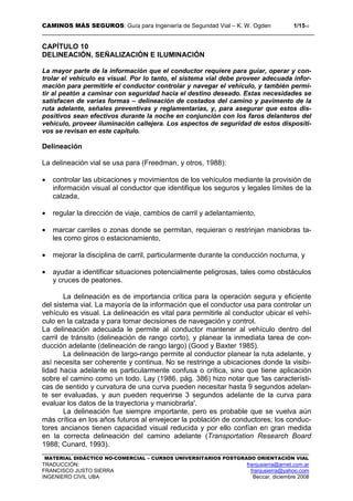 CAMINOS MÁS SEGUROS: Guía para Ingeniería de Seguridad Vial – K. W. Ogden 1/1510
MATERIAL DIDÁCTICO NO-COMERCIAL – CURSOS UNIVERSITARIOS POSTGRADO ORIENTACIÓN VIAL
TRADUCCIÓN: franjusierra@arnet.com.ar
FRANCISCO JUSTO SIERRA franjusierra@yahoo.com
INGENIERO CIVIL UBA Beccar, diciembre 2008
CAPÍTULO 10
DELINEACIÓN, SEÑALIZACIÓN E ILUMINACIÓN
La mayor parte de la información que el conductor requiere para guiar, operar y con-
trolar el vehículo es visual. Por lo tanto, el sistema vial debe proveer adecuada infor-
mación para permitirle el conductor controlar y navegar el vehículo, y también permi-
tir al peatón a caminar con seguridad hacia el destino deseado. Estas necesidades se
satisfacen de varias formas – delineación de costados del camino y pavimento de la
ruta adelante, señales preventivas y reglamentarias, y, para asegurar que estos dis-
positivos sean efectivos durante la noche en conjunción con los faros delanteros del
vehículo, proveer iluminación callejera. Los aspectos de seguridad de estos dispositi-
vos se revisan en este capítulo.
Delineación
La delineación vial se usa para (Freedman, y otros, 1988):
• controlar las ubicaciones y movimientos de los vehículos mediante la provisión de
información visual al conductor que identifique los seguros y legales límites de la
calzada,
• regular la dirección de viaje, cambios de carril y adelantamiento,
• marcar carriles o zonas donde se permitan, requieran o restrinjan maniobras ta-
les como giros o estacionamiento,
• mejorar la disciplina de carril, particularmente durante la conducción nocturna, y
• ayudar a identificar situaciones potencialmente peligrosas, tales como obstáculos
y cruces de peatones.
La delineación es de importancia crítica para la operación segura y eficiente
del sistema vial. La mayoría de la información que el conductor usa para controlar un
vehículo es visual. La delineación es vital para permitirle al conductor ubicar el vehí-
culo en la calzada y para tomar decisiones de navegación y control.
La delineación adecuada le permite al conductor mantener al vehículo dentro del
carril de tránsito (delineación de rango corto), y planear la inmediata tarea de con-
ducción adelante (delineación de rango largo) (Good y Baxter 1985).
La delineación de largo-rango permite al conductor planear la ruta adelante, y
así necesita ser coherente y continua. No se restringe a ubicaciones donde la visibi-
lidad hacia adelante es particularmente confusa o crítica, sino que tiene aplicación
sobre el camino como un todo. Lay (1986, pág. 386) hizo notar que 'las característi-
cas de sentido y curvatura de una curva pueden necesitar hasta 9 segundos adelan-
te ser evaluadas, y aun pueden requerirse 3 segundos adelante de la curva para
evaluar los datos de la trayectoria y maniobrarla'.
La delineación fue siempre importante, pero es probable que se vuelva aún
más crítica en los años futuros al envejecer la población de conductores; los conduc-
tores ancianos tienen capacidad visual reducida y por ello confían en gran medida
en la correcta delineación del camino adelante (Transportation Research Board
1988; Cunard, 1993).
 