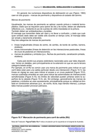 2/1510 Capítulo10: DELINEACIÓN, SEÑALIZACIÓN E ILUMINACIÓN
MATERIAL DIDÁCTICO NO-COMERCIAL – CURSOS UNIVERSITARIOS POSTGRADO ORIENTACIÓN VIAL
TRADUCCIÓN: franjusierra@arnet.com.ar
FRANCISCO JUSTO SIERRA franjusierra@yahoo.com
INGENIERO CIVIL UBA Beccar, diciembre 2008
En general, los numerosos dispositivos de delineación en uso (Tignor, 1993)
caen en dos grupos – marcas de pavimento y dispositivos al costado del camino.
Marcas de pavimento
Usualmente, las marcas de pavimento se aplican usando pintura o material termo-
plástico. Dado que se requieren para operar de día y de noche, deben ser altamente
reflectivos; p.e., mediante el uso de cuentas de vidrio mezcladas en la pintura.
También deben ser antideslizantes y durables.
El mensaje que transmiten debe ser claro y no llevar a confusión, y dado que cual-
quier símbolo dado debe ser visible sólo durante un tiempo corto, el mensaje debe
ser simple y claramente entendido.
Hay tres categorías de marcas de pavimento:
• líneas longitudinales (líneas de centro, de carriles, de borde de carriles, barrera,
etcétera),
• líneas transversales (líneas de detención en las intersecciones peatonales, líneas
de cruce de peatones en intersecciones),
• marcas de palabras y símbolos (p.e., flechas de pavimento, canalización pintada,
etcétera).
Cada país tendrá sus propios estándares nacionales para usar tales dispositi-
vos. Varían en detalles, pero principalmente en la extensión en que se usa la tercera
categoría listada arriba.
Por ejemplo, en el RU es común usar una marca de pavimento para indicar en qué
carril debe estar para una salida particular desde una intersección (Figure 10.1); las
líneas en zigzag se usan para indicar el acceso a un cruce peatonal (Figure 10.2),
marcas cuadradas amarillas se usan para indicar las extremidades de intersecciones
semaforizadas (Figure 9.10), los límites de velocidad pueden pintarse sobre la su-
perficie de la calzada (Figure 10.3), etc. Sin embargo, generalmente las marcas de
palabras y símbolos se usan escasamente, principalmente porque su utilidad es limi-
tada en condiciones adversas (p.e., de noche, lluvia, bajo tránsito intenso), y porque
tales marcas pueden provocar patinazos.
Figura 10.1* Marcación de pavimento para carril de salida (RU)
Nota del Traductor: Figura/Tabla 10.n* indica circulación por la izquierda en el original de Australia.
 