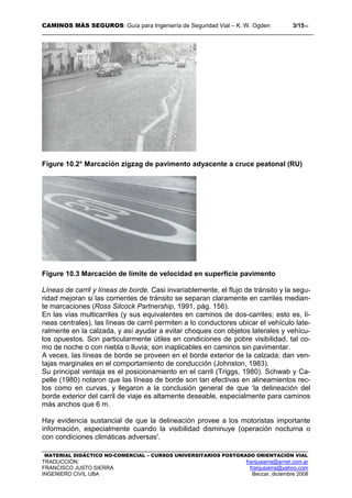 CAMINOS MÁS SEGUROS: Guía para Ingeniería de Seguridad Vial – K. W. Ogden 3/1510
MATERIAL DIDÁCTICO NO-COMERCIAL – CURSOS UNIVERSITARIOS POSTGRADO ORIENTACIÓN VIAL
TRADUCCIÓN: franjusierra@arnet.com.ar
FRANCISCO JUSTO SIERRA franjusierra@yahoo.com
INGENIERO CIVIL UBA Beccar, diciembre 2008
Figure 10.2* Marcación zigzag de pavimento adyacente a cruce peatonal (RU)
Figure 10.3 Marcación de límite de velocidad en superficie pavimento
Líneas de carril y líneas de borde. Casi invariablemente, el flujo de tránsito y la segu-
ridad mejoran si las corrientes de tránsito se separan claramente en carriles median-
te marcaciones (Ross Silcock Partnership, 1991, pág. 156).
En las vías multicarriles (y sus equivalentes en caminos de dos-carriles; esto es, lí-
neas centrales), las líneas de carril permiten a lo conductores ubicar el vehículo late-
ralmente en la calzada, y así ayudar a evitar choques con objetos laterales y vehícu-
los opuestos. Son particularmente útiles en condiciones de pobre visibilidad, tal co-
mo de noche o con niebla o lluvia; son inaplicables en caminos sin pavimentar.
A veces, las líneas de borde se proveen en el borde exterior de la calzada; dan ven-
tajas marginales en el comportamiento de conducción (Johnston, 1983).
Su principal ventaja es el posicionamiento en el carril (Triggs, 1980). Schwab y Ca-
pelle (1980) notaron que las líneas de borde son tan efectivas en alineamientos rec-
tos como en curvas, y llegaron a la conclusión general de que ‘la delineación del
borde exterior del carril de viaje es altamente deseable, especialmente para caminos
más anchos que 6 m.
Hay evidencia sustancial de que la delineación provee a los motoristas importante
información, especialmente cuando la visibilidad disminuye (operación nocturna o
con condiciones climáticas adversas'.
 
