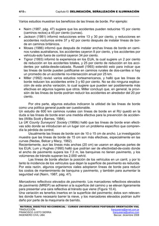 4/1510 Capítulo10: DELINEACIÓN, SEÑALIZACIÓN E ILUMINACIÓN
MATERIAL DIDÁCTICO NO-COMERCIAL – CURSOS UNIVERSITARIOS POSTGRADO ORIENTACIÓN VIAL
TRADUCCIÓN: franjusierra@arnet.com.ar
FRANCISCO JUSTO SIERRA franjusierra@yahoo.com
INGENIERO CIVIL UBA Beccar, diciembre 2008
Varios estudios muestran los beneficios de las líneas de borde. Por ejemplo:
• Nairn (1987, pág. 47) sugiere que los accidentes pueden reducirse 15 por ciento
(caminos rectos) a 45 por ciento (curvas).
• Jackson (1981) informó reducciones entre 13 y 30 por ciento, y reducciones en
accidentes nocturnos entre 37 y 42 por ciento después de instalar líneas de bor-
de en caminos británicos.
• Moses (1986) informó que después de instalar anchas líneas de borde en cami-
nos rurales australianos, los accidentes cayeron 8 por ciento, y los accidentes por
vehículo-solo fuera de control cayeron 34 por ciento.
• Tignor (1993) informó la experiencia en los EUA, la cual sugiere un 2 por ciento
de reducción en los accidentes totales, y 25 por ciento de reducción en los acci-
dentes por salida-desde-calzada. Russell (1993) extendió esto para indicar que
las líneas de borde pueden justificarse en caminos rurales de dos-carriles si hay
un promedio de un accidente no-intersección anual por 25 km.
• Miller (1992) revisó varios estudios norteamericanos, y halló que las líneas de
borde reducen los accidentes entre 3 y 60 por ciento. No se dio ninguna explica-
ción de esta ancha variación, lo cual sugiere que pueden ser posiblemente más
efectivas en algunos lugares que otros. Miller concluyó que, en general, la provi-
sión de las líneas de borde podrían reducir los accidentes en alrededor del 20 por
ciento.
Por otra parte, algunos estudios indicaron la utilidad de las líneas de borde
como una política general puede ser cuestionable.
Un estudio de 600 km caminos rurales con líneas de borde en el RU quedó en la
duda si las líneas de borde eran una medida efectiva para la prevención de acciden-
tes (Willis Scott y Barnes, 1984).
La UK County Surveyors' Society (1989b) halló que las líneas de borde eran efecti-
vas sólo donde se introducían en un lugar con un problema específico que compren-
día la pérdida de control.
Usualmente las líneas de borde son de 10 o 15 cm de ancho. La investigación
muestra que las líneas de borde de 15 cm son más efectivas, especialmente en las
curvas (Nedas, Belcar y Macy, 1982).
Recientemente, aun las líneas más anchas (20 cm) se usaron en algunas partes de
los EUA; Lum y Hughes (1990) halló que podrían ser de efectividad-de-costo donde
el ancho de pavimento supera los 7.3 m, las banquinas no tienen pavimento, y los
volúmenes de tránsito superan los 2,000 veh/d.
Las líneas de borde afectan la posición de los vehículos en un carril, y por lo
tanto la incidencia de los vehículos que dejan la superficie de pavimento es reducida.
Por esta razón, algunos organismos viales adoptaron líneas de borde para reducir
los costos de mantenimiento de banquina y pavimento, y también para aumentar la
seguridad vial (Nairn, 1987, pág. 47).
Marcadores reflectivos elevados de pavimento. Los marcadores reflectivos elevados
de pavimento (MREP) se adhieren a la superficie del camino y se elevan ligeramente
para presentar una cara reflectiva al tránsito que viene (Figura 10.4).
Una variación es tenerlos insertos en la superficie del pavimento; éstos son relevan-
tes donde fuere necesario barrer la nieve, y los marcadores elevados podrían sufrir
daño por parte de la maquinaria de barrido.
 