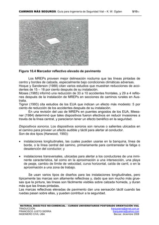 CAMINOS MÁS SEGUROS: Guía para Ingeniería de Seguridad Vial – K. W. Ogden 5/1510
MATERIAL DIDÁCTICO NO-COMERCIAL – CURSOS UNIVERSITARIOS POSTGRADO ORIENTACIÓN VIAL
TRADUCCIÓN: franjusierra@arnet.com.ar
FRANCISCO JUSTO SIERRA franjusierra@yahoo.com
INGENIERO CIVIL UBA Beccar, diciembre 2008
Figura 10.4 Marcador reflectivo elevado de pavimento
Los MREPs proveen mejor delineación nocturna que las líneas pintadas de
centro y bordes de calzada, especialmente bajo condiciones climáticas adversas.
Hoque y Sanderson (1988) citan varios estudios que muestran reducciones de acci-
dentes de 15 – 18 por ciento después de su instalación.
Moses (1985) informó una reducción de 33 a 10 accidentes frontales, y 29 a 4 refilo-
nes después de la instalación de MREPs en secciones de caminos rurales en Aus-
tralia.
Tignor (1993) cita estudios de los EUA que indican un efecto más modesto: 5 por
ciento de reducción de los accidentes después de su instalación.
En una revisión del uso de MREPs en puentes angostos de los EUA, Miess-
ner (1984) determinó que tales dispositivos fueron efectivos en reducir invasiones a
través de la línea central, y parecieron tener un efecto benéfico en la seguridad.
Dispositivos sonoros. Los dispositivos sonoros son ranuras o salientes ubicados en
el camino para proveer un efecto audible y táctil para alertar al conductor.
Son de dos tipos (Harwood, 1993):
• instalaciones longitudinales, las cuales pueden usarse en la banquina, línea de
borde, o la línea central del camino, primariamente para contrarrestar la fatiga o
desatención del conductor; y
• instalaciones transversales, ubicadas para alertar a los conductores de una inmi-
nente característica, tal como en la aproximación a una intersección, una playa
de peaje, cambio de límite de velocidad, curva horizontal, caída de carril, o en la
aproximación a una zona de trabajo.
Se usan varios tipos de diseños para las instalaciones longitudinales, pero
típicamente las marcas son altamente reflectivas y, dado que son mucho más grue-
sas que la pintura, las líneas son fácilmente visibles sobre calzada húmeda, y duran
más que las líneas pintadas.
Las marcas reflectivas elevadas de pavimento dan una sensación táctil cuando las
ruedas pasan sobre ellas, y pueden contribuir a la seguridad.
 