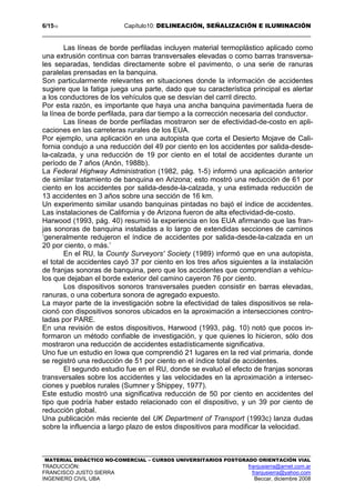 6/1510 Capítulo10: DELINEACIÓN, SEÑALIZACIÓN E ILUMINACIÓN
MATERIAL DIDÁCTICO NO-COMERCIAL – CURSOS UNIVERSITARIOS POSTGRADO ORIENTACIÓN VIAL
TRADUCCIÓN: franjusierra@arnet.com.ar
FRANCISCO JUSTO SIERRA franjusierra@yahoo.com
INGENIERO CIVIL UBA Beccar, diciembre 2008
Las líneas de borde perfiladas incluyen material termoplástico aplicado como
una extrusión continua con barras transversales elevadas o como barras transversa-
les separadas, tendidas directamente sobre el pavimento, o una serie de ranuras
paralelas prensadas en la banquina.
Son particularmente relevantes en situaciones donde la información de accidentes
sugiere que la fatiga juega una parte, dado que su característica principal es alertar
a los conductores de los vehículos que se desvían del carril directo.
Por esta razón, es importante que haya una ancha banquina pavimentada fuera de
la línea de borde perfilada, para dar tiempo a la corrección necesaria del conductor.
Las líneas de borde perfiladas mostraron ser de efectividad-de-costo en apli-
caciones en las carreteras rurales de los EUA.
Por ejemplo, una aplicación en una autopista que corta el Desierto Mojave de Cali-
fornia condujo a una reducción del 49 por ciento en los accidentes por salida-desde-
la-calzada, y una reducción de 19 por ciento en el total de accidentes durante un
período de 7 años (Anón, 1988b).
La Federal Highway Administration (1982, pág. 1-5) informó una aplicación anterior
de similar tratamiento de banquina en Arizona; esto mostró una reducción de 61 por
ciento en los accidentes por salida-desde-la-calzada, y una estimada reducción de
13 accidentes en 3 años sobre una sección de 16 km.
Un experimento similar usando banquinas pintadas no bajó el índice de accidentes.
Las instalaciones de California y de Arizona fueron de alta efectividad-de-costo.
Harwood (1993, pág. 40) resumió la experiencia en los EUA afirmando que las fran-
jas sonoras de banquina instaladas a lo largo de extendidas secciones de caminos
‘generalmente redujeron el índice de accidentes por salida-desde-la-calzada en un
20 por ciento, o más.’
En el RU, la County Surveyors' Society (1989) informó que en una autopista,
el total de accidentes cayó 37 por ciento en los tres años siguientes a la instalación
de franjas sonoras de banquina, pero que los accidentes que comprendían a vehícu-
los que dejaban el borde exterior del camino cayeron 76 por ciento.
Los dispositivos sonoros transversales pueden consistir en barras elevadas,
ranuras, o una cobertura sonora de agregado expuesto.
La mayor parte de la investigación sobre la efectividad de tales dispositivos se rela-
cionó con dispositivos sonoros ubicados en la aproximación a intersecciones contro-
ladas por PARE.
En una revisión de estos dispositivos, Harwood (1993, pág. 10) notó que pocos in-
formaron un método confiable de investigación, y que quienes lo hicieron, sólo dos
mostraron una reducción de accidentes estadísticamente significativa.
Uno fue un estudio en Iowa que comprendió 21 lugares en la red vial primaria, donde
se registró una reducción de 51 por ciento en el índice total de accidentes.
El segundo estudio fue en el RU, donde se evaluó el efecto de franjas sonoras
transversales sobre los accidentes y las velocidades en la aproximación a intersec-
ciones y pueblos rurales (Sumner y Shippey, 1977).
Este estudio mostró una significativa reducción de 50 por ciento en accidentes del
tipo que podría haber estado relacionado con el dispositivo, y un 39 por ciento de
reducción global.
Una publicación más reciente del UK Department of Transport (1993c) lanza dudas
sobre la influencia a largo plazo de estos dispositivos para modificar la velocidad.
 