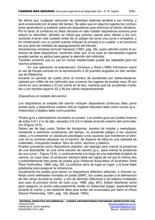 CAMINOS MÁS SEGUROS: Guía para Ingeniería de Seguridad Vial – K. W. Ogden 7/1510
MATERIAL DIDÁCTICO NO-COMERCIAL – CURSOS UNIVERSITARIOS POSTGRADO ORIENTACIÓN VIAL
TRADUCCIÓN: franjusierra@arnet.com.ar
FRANCISCO JUSTO SIERRA franjusierra@yahoo.com
INGENIERO CIVIL UBA Beccar, diciembre 2008
Se afirma que ‘cualquier reducción de velocidad obtenida tenderá a ser mínima, y
será erosionada con el paso del tiempo. Se sabe que en algunos lugares los conduc-
tores aprendieron a acelerar sobre los dispositivos para disminuir el efecto vibratorio.
Por lo tanto, la confianza no debe ubicarse en sólo instalar dispositivos sonoros para
reducir la velocidad’; también se indicó que podrían usarse para ‘alertar a los con-
ductores a tener más cuidado antes de un peligro tal como una curva o empalme, y
en combinación con un portal cuando indiquen la entrada a un pueblo, o el comienzo
de una serie de medidas de apaciguamiento del tránsito.’
Advertencias similares formuló Harwood (1993, pág. 39), quien advirtió contra el so-
breuso de tales dispositivos, haciendo notar que ‘si se usan en demasiados lugares
pueden perder su aptitud para ganar la atención del motorista’.
También comentó que su uso en zonas residenciales puede ser objetable para los
vecinos próximos.
En una aplicación no-intersección, Emerson y West (1986) informaron sobre
el uso de franjas sonoras en la aproximación a 52 puentes angostos en dos carrete-
ras de Oklahoma.
Durante un período de cuatro años el número de accidentes por salida-desde-la-
calzada por millón de los vehículos que cruzaron los lugares de prueba cayo 35 por
ciento en una carretera y 47 por ciento en la otra, mientras que los accidentes morta-
les y con heridos cayeron 52 y 56 por ciento respectivamente.
Dispositivos al costado-del-camino
Los dispositivos al costado del camino incluyen dispositivos continuos tales como
postes guía, y dispositivos usados sólo en lugares discretos tales como curvas (p.e.,
chebrones) u objetos tales como puentes.
Postes guía y delineadores montados en postes. Los postes guía son postes livianos
de entre 0.9-1.2 m de alto, ubicados 0.6-3.0 m desde el borde exterior del carril exte-
rior (Figura 10.5).
Deben ser de bajo costo, fáciles de transportar, baratos de instalar y reemplazar,
resistente a extremos condiciones del tiempo, no presentar peligro a los usuarios
viales, y no presentar un obstáculo psicológico a los usuarios que mantienen al vehí-
culo en su correcta ubicación en el camino. Se dispone de ellos en una variedad de
materiales, incluyendo madera, fibra de vidrio, aluminio y plástico.
Pueden proveerse como dispositivos aislados, por ejemplo para marcar la presencia
de una alcantarilla, en una corta sección de camino (p.e., para marcar la presencia
de una curva – Figura 10.6), o continuamente a lo largo de una extendida longitud de
camino, en cuyo caso, el conductor siempre debe ser capaz de ver por lo menos dos
y preferiblemente tres pares de postes guía (National Association of Australian State
Road Authorities, 1988, pág. 28). La práctica varía de lugar en lugar, y la local debe
adoptarse para asegurar la coherencia.
Usualmente los postes guía tienen un dispositivos reflectivo adherido, a menudo re-
ferido como delineador montado en poste (DMP), los cuales ayudan a la delineación
de alto rango durante la noche, y son de láminas reflectivas o de plástico moldeado
que usan el principio rincón de cubo (Lay, 1986, pág. 481). Deben diseñarse como
para asegurar un ancho adecuadamente visible en distancias largas, especialmente
durante la noche, y ser bastante altos para evitar ser ensuciados por barro el (Ross
Silcock Partnership, 1991, pág. 160; Bissell, 1993).
 