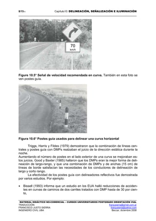 8/1510 Capítulo10: DELINEACIÓN, SEÑALIZACIÓN E ILUMINACIÓN
MATERIAL DIDÁCTICO NO-COMERCIAL – CURSOS UNIVERSITARIOS POSTGRADO ORIENTACIÓN VIAL
TRADUCCIÓN: franjusierra@arnet.com.ar
FRANCISCO JUSTO SIERRA franjusierra@yahoo.com
INGENIERO CIVIL UBA Beccar, diciembre 2008
Figure 10.5* Señal de velocidad recomendada en curva. También en esta foto se
ven postes guía.
Figura 10.6* Postes guía usados para delinear una curva horizontal
Triggs, Harris y Fildes (1979) demostraron que la combinación de líneas cen-
trales y postes guía con DMPs realzaban el juicio de la dirección estática durante la
noche.
Aumentando el número de postes en el lado exterior de una curva se mejoraban es-
tos juicios. Good y Baxter (1985) hallaron que los DMPs eran la mejor forma de deli-
neación de largo-rango, y que una combinación de DMPs y de anchas (15 cm) de
líneas de borde satisfacían las necesidades de los conductores de delineación de
largo y corto rango.
La efectividad de los postes guía con delineadores reflectivos fue demostrada
por varios estudios. Por ejemplo:
• Bissell (1993) informa que un estudio en los EUA halló reducciones de acciden-
tes en curvas de caminos de dos carriles tratados con DMP hasta de 30 por cien-
to,
70
km/h
 