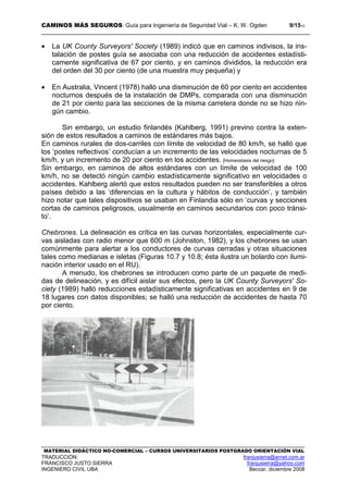 CAMINOS MÁS SEGUROS: Guía para Ingeniería de Seguridad Vial – K. W. Ogden 9/1510
MATERIAL DIDÁCTICO NO-COMERCIAL – CURSOS UNIVERSITARIOS POSTGRADO ORIENTACIÓN VIAL
TRADUCCIÓN: franjusierra@arnet.com.ar
FRANCISCO JUSTO SIERRA franjusierra@yahoo.com
INGENIERO CIVIL UBA Beccar, diciembre 2008
• La UK County Surveyors' Society (1989) indicó que en caminos indivisos, la ins-
talación de postes guía se asociaba con una reducción de accidentes estadísti-
camente significativa de 67 por ciento, y en caminos divididos, la reducción era
del orden del 30 por ciento (de una muestra muy pequeña) y
• En Australia, Vincent (1978) halló una disminución de 60 por ciento en accidentes
nocturnos después de la instalación de DMPs, comparada con una disminución
de 21 por ciento para las secciones de la misma carretera donde no se hizo nin-
gún cambio.
Sin embargo, un estudio finlandés (Kahlberg, 1991) previno contra la exten-
sión de estos resultados a caminos de estándares más bajos.
En caminos rurales de dos-carriles con límite de velocidad de 80 km/h, se halló que
los ‘postes reflectivos’ conducían a un incremento de las velocidades nocturnas de 5
km/h, y un incremento de 20 por ciento en los accidentes. [Homeostasis del riesgo]
Sin embargo, en caminos de altos estándares con un límite de velocidad de 100
km/h, no se detectó ningún cambio estadísticamente significativo en velocidades o
accidentes. Kahlberg alertó que estos resultados pueden no ser transferibles a otros
países debido a las ‘diferencias en la cultura y hábitos de conducción’, y también
hizo notar que tales dispositivos se usaban en Finlandia sólo en ‘curvas y secciones
cortas de caminos peligrosos, usualmente en caminos secundarios con poco tránsi-
to’.
Chebrones. La delineación es crítica en las curvas horizontales, especialmente cur-
vas aisladas con radio menor que 600 m (Johnston, 1982), y los chebrones se usan
comúnmente para alertar a los conductores de curvas cerradas y otras situaciones
tales como medianas e isletas (Figuras 10.7 y 10.8; ésta ilustra un bolardo con ilumi-
nación interior usado en el RU).
A menudo, los chebrones se introducen como parte de un paquete de medi-
das de delineación, y es difícil aislar sus efectos, pero la UK County Surveyors' So-
ciety (1989) halló reducciones estadísticamente significativas en accidentes en 9 de
18 lugares con datos disponibles; se halló una reducción de accidentes de hasta 70
por ciento.
 