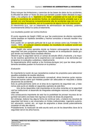 4/262 Capítulo 2: SISTEMAS DE ADMINISTRAR LA SEGURIDAD
MATERIAL DIDÁCTICO NO-COMERCIAL – CURSOS UNIVERSITARIOS POSTGRADO ORIENTACIÓN VIAL
TRADUCCIÓN: franjusierra@arnet.com.ar
FRANCISCO JUSTO SIERRA franjusierra@yahoo.com
INGENIERO CIVIL UBA Beccar, enero 2009
Éstos incluyen las limitaciones y carencias de las bases de datos de los accidentes,
la dificultad de aislar un factor de otros que también pueden haber afectado la segu-
ridad, y los peligros de la ‘regresión a la media’: propiedad por la cual, en un lugar
donde la ocurrencia de accidentes fluctúe, es estadísticamente probable que a un
período con una frecuencia comparativamente alta de accidentes siga otro con una
frecuencia baja de accidentes, aun en la ausencia de alguna forma de intervención.
Si intervinimos (p.e., con un tratamiento de administración del tránsito), podemos
incorrectamente atribuir la caída al tratamiento.
Los resultados pueden ser contra-intuitivos
El punto siguiente de Haight (1983) es que 'las predicciones de efectos razonable-
mente basadas en hipótesis sensibles y hechos conocidos a menudo resultan muy
descarriadas’.
Esto puede ser un ejemplo particular de lo que se conoce como Ley Forrester (Fo-
rrester, 1969): en cualquier sistema complejo, los resultados de cualquier acción son
siempre contra-intuitivos!
Haight cita varios ejemplos donde se hicieron extravagantes demandas de
seguridad vial para programas específicos, basadas en la extrapolación desde gru-
pos donde una medida había resultado efectiva.
Observó que ‘la seguridad vial es un campo de estudio difícil y frustrante, y la mayo-
ría de nosotros aprendimos de la experiencia a ser escépticos a las demandas por
programas no evaluados cuidadosa y objetivamente.
Es especialmente difícil explicar a los hombres-de-leyes (sic) que las ideas perfec-
tamente sensibles pueden no funcionar en la práctica.’
Evaluación
Es importante la noción de que necesitamos evaluar los propósitos para seleccionar
aquellos probables de resultar efectivos.
Como resultado de este descubrimiento conceptual, ahora tenemos guías razona-
blemente buenas sobre qué medidas pueden ser adecuadas en respuesta a dadas
situaciones de accidentes.
Esto es particularmente cierto en el área de la ingeniería de seguridad vial, y trata-
remos este punto en detalle en siguientes capítulos de este libro.
Uno de los desarrollos más importantes en los años recientes en la seguridad
vial fue institucional: el desarrollo de integradas estrategias nacional y local de segu-
ridad vial.
Una consecuencia importante de esto fue la posibilidad de proveer recursos de se-
guridad vial sobre una base más rigurosa a través de áreas de programas.
Sin embargo, todavía hay alguna forma de continuar esto, y todavía los recursos de
seguridad vial tienen a ser encerrados en límites institucionales: ingeniería automo-
triz, educación, control, etc.; en lugar de asignarlos a áreas donde potencialmente
muestran el más alto retorno.
Probablemente, la resolución de este asunto será uno de los desarrollos clave de la
seguridad vial en los años futuros.
 