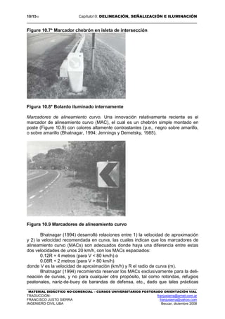 10/1510 Capítulo10: DELINEACIÓN, SEÑALIZACIÓN E ILUMINACIÓN
MATERIAL DIDÁCTICO NO-COMERCIAL – CURSOS UNIVERSITARIOS POSTGRADO ORIENTACIÓN VIAL
TRADUCCIÓN: franjusierra@arnet.com.ar
FRANCISCO JUSTO SIERRA franjusierra@yahoo.com
INGENIERO CIVIL UBA Beccar, diciembre 2008
Figure 10.7* Marcador chebrón en isleta de intersección
Figura 10.8* Bolardo iluminado internamente
Marcadores de alineamiento curvo. Una innovación relativamente reciente es el
marcador de alineamiento curvo (MAC), el cual es un chebrón simple montado en
poste (Figure 10.9) con colores altamente contrastantes (p.e., negro sobre amarillo,
o sobre amarillo (Bhatnagar, 1994; Jennings y Demetsky, 1985).
Figura 10.9 Marcadores de alineamiento curvo
Bhatnagar (1994) desarrolló relaciones entre 1) la velocidad de aproximación
y 2) la velocidad recomendada en curva, las cuales indican que los marcadores de
alineamiento curvo (MACs) son adecuados donde haya una diferencia entre estas
dos velocidades de unos 20 km/h, con los MACs espaciados:
0.12R + 4 metros (para V < 80 km/h) o
0.08R + 2 metros (para V > 80 km/h)
donde V es la velocidad de aproximación (km/h) y R el radio de curva (m).
Bhatnagar (1994) recomienda reservar los MACs exclusivamente para la deli-
neación de curvas, y no para cualquier otro propósito, tal como rotondas, refugios
peatonales, nariz-de-buey de barandas de defensa, etc., dado que tales prácticas
 