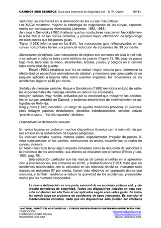 CAMINOS MÁS SEGUROS: Guía para Ingeniería de Seguridad Vial – K. W. Ogden 11/1510
MATERIAL DIDÁCTICO NO-COMERCIAL – CURSOS UNIVERSITARIOS POSTGRADO ORIENTACIÓN VIAL
TRADUCCIÓN: franjusierra@arnet.com.ar
FRANCISCO JUSTO SIERRA franjusierra@yahoo.com
INGENIERO CIVIL UBA Beccar, diciembre 2008
‘reducirán su efectividad en la delineación de las curvas más críticas’.
Los MACs mostraron mejorar la estrategia de negociación de las curvas, especial-
mente con conductores disminuidos (Johnston, 1982, 1983).
Jennings y Demetsky (1985) hallaron que los conductores reaccionan favorablemen-
te a los MACs en las curvas cerradas, y proveen mejor información de largo-rango
en tales curvas que los postes guías.
Tignor (1993) informa que en los EUA, ‘los marcadores guía reflectorizados en las
curvas horizontales tienen una potencial reducción de accidentes del 30 por ciento.
Marcadores-de-objetos. Los marcadores de objetos son comunes en toda la red vial,
y se aplican a peligros tales como estribos de puente (Figure 12.18), pilas de pasos
bajo nivel, barandas de mano, alcantarillas, árboles, postes, y peligros en el camino
tales como pilas de puente.
Bissell (1993) establece que 'no se realizó ningún estudio para determinar la
efectividad de específicos marcadores de objetos', y menciona que como parte de un
paquete aplicado a lugares tales como puentes angostos, las reducciones de los
accidentes llegaron al 40 por ciento.
Señales de mensaje variable. Hoque y Sanderson (1988) menciona el éxito de seña-
les experimentales de mensaje variable en reducir los accidentes.
Incluyen señales ‘muy rápido’ activadas por la velocidad que redujeron los acciden-
tes en curvas cerradas en Canadá, y sistemas electrónicos de administración de au-
topistas en Holanda.
King y otros (1978) describen un rango de ayudas dinámicas probabas en puentes;
ellas incluyen paneles destellantes, destellos estroboscópicos, señales activas
‘puente angosto´, ‘tránsito opuesto’, etcétera.
Dispositivos de delineación nuevos
En varios lugares se probaron muchos dispositivos ilusorios con la intención de po-
ner énfasis en la señalización de lugares peligrosos.
Se incluyen señales nuevas, marcas viales, espaciamiento irregular de postes, lí-
neas transversales en los carriles, restricciones de ancho, tratamientos de realce de
curvas, etcétera.
En tanto mostraron tener algún impacto inmediato sobre la reducción de velocidad y
la incidencia de los accidentes, sus efectos se disiparon con el tiempo (Fildes y Lee,
1993, pág. 78).
Una aplicación particular son las marcas de barras amarillas en la aproxima-
ción a intersecciones; son comunes en el RU, y Helliar-Symons (1981) halló que los
accidentes relacionados con la velocidad en las rotondas donde se instalaron tales
marcas se redujeron 57 por ciento; fueron más efectivos en operación diurna que
nocturna, y también tendieron a reducir la gravedad de los accidentes, presumible-
mente por las menores velocidades.
La buena delineación es una parte esencial de un moderno sistema vial, y de-
mostró beneficios de seguridad. Todos los dispositivos listados en esta sec-
ción mostraron ser efectivos al ser aplicados según adecuadas guías. Se insta-
lan donde haya un problema de accidentes de tipos relevantes. Es esencial el
mantenimiento continuo, dado que los dispositivos sólo pueden ser efectivos
 