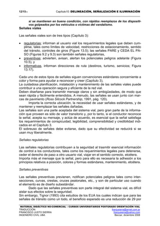 12/1510 Capítulo10: DELINEACIÓN, SEÑALIZACIÓN E ILUMINACIÓN
MATERIAL DIDÁCTICO NO-COMERCIAL – CURSOS UNIVERSITARIOS POSTGRADO ORIENTACIÓN VIAL
TRADUCCIÓN: franjusierra@arnet.com.ar
FRANCISCO JUSTO SIERRA franjusierra@yahoo.com
INGENIERO CIVIL UBA Beccar, diciembre 2008
si se mantienen en buena condición, con rápidos reemplazos de los dispositi-
vos golpeados por los vehículos o víctimas del vandalismo.
Señales viales
Las señales viales son de tres tipos (Capítulo 3):
• regulatorias; informan al usuario vial los requerimientos legales que deben cum-
plirse, tales como límites de velocidad, restricciones de estacionamiento, sentido
del tránsito, controles de giros (Figure 13.5); las señales PARE y CEDA EL PA-
SO (Figuras 9.2 y 9.3) son también señales regulatorias,
• preventivas; advierten, avisan, alertan los potenciales peligros adelante (Figura
10.5), y
• informativas, informan direcciones de ruta (destinos, turismo, servicios; Figura
13.17).
Cada uno de estos tipos de señales siguen convenciones estándares concerniente a
color y forma para ayudar a reconocer y creer (Capítulo 3),
La cuidadosa planificación, instalación y mantenimiento de las señales viales puede
contribuir a una operación segura y eficiente de la red vial.
Deben diseñarse para transmitir mensaje claros y sin ambigüedades, de modo que
sean rápida y fácilmente entendidos. A menudo, las señales se usan junto con mar-
cas de pavimento (Ross Silcock Partnership, 1991, pág. 120).
Importa la correcta ubicación, la necesidad de usar señales estándares, y de
mantener y reemplazar las señales dañadas.
Las señales son una parte aceptada del sistema vial, pero gran parte de la informa-
ción que proveen es sólo de valor transitorio y, por lo tanto, si el conductor reconoce
la señal, acepta su mensaje, y actúa de acuerdo, es esencial que la señal satisfaga
los requerimientos de conspicuidad, legibilidad, comprensibilidad y credibilidad indi-
cados en el Capítulo 3.
El sobreuso de señales debe evitarse, dado que su efectividad se reducirá si se
usan muy liberalmente.
Señales regulatorias
Las señales regulatorias contribuyen a la seguridad al trasmitir esencial información
de control a los conductores, tales como los requerimientos legales para detenerse,
ceder el derecho de paso a otro usuario vial, viajar en el sentido correcto, etcétera.
Importa más el mensaje que la señal, pero para ello es necesaria la adhesión a los
principios relativos a posición, colores y formas estándares, mantenimiento, etcétera.
Señales preventivas
Las señales preventivas previenen, notifican potenciales peligros tales como inter-
secciones, curvas, crestas, cruces peatonales, etc., y son de particular uso cuando
el elemento es de diseño subestándar.
Dado que las señales preventivas son parte integral del sistema vial, es difícil
aislar sus efectos sobre la seguridad.
Sin embargo, Tignor (1993) cita estudios de los EUA los cuales indican que para las
señales de tránsito como un todo, el beneficio esperado es una reducción de 29 por
 
