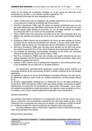 CAMINOS MÁS SEGUROS: Guía para Ingeniería de Seguridad Vial – K. W. Ogden 13/1510
MATERIAL DIDÁCTICO NO-COMERCIAL – CURSOS UNIVERSITARIOS POSTGRADO ORIENTACIÓN VIAL
TRADUCCIÓN: franjusierra@arnet.com.ar
FRANCISCO JUSTO SIERRA franjusierra@yahoo.com
INGENIERO CIVIL UBA Beccar, diciembre 2008
ciento en los índices de accidentes mortales, un 14 por ciento de reducción el los
accidentes con heridos, y una relación beneficio global de 7.3:1.
La efectividad informada de otros dispositivos incluye:
• Tignor (1993) indicó que la instalación de señales preventivas de curva conduce
a una reducción media de accidentes del 20 por ciento.
• Pak-Poy y Kneebone (1988, pág. 40) citaron un estudio canadiense que a su vez
dio otras referencias que afirmaban reducciones de 20-57 por ciento en los acci-
dentes cuando tales señales se proveían; en uno de tales estudios, se registró
una reducción del 71 por ciento en los accidentes mortales.
• Tignor (1993) indica una reducción promedio de 20 por ciento después de la ins-
talación de señales preventivas de curva con la velocidad recomendada (Figura
10.5).
• Kneebone (1964) informó que la instalación de varios de tales señales en Austra-
lia redujo 62 por ciento los accidentes con víctimas, y 56 por ciento todos los ac-
cidentes; esto se asoció con una reducción de las velocidades en esos lugares.
• Pak Poy y Kneebone (1988, pág. 40) citan otros estudios en los EUA que mues-
tran reducciones entre 20 y 37 por ciento después de programas de esta clase.
• Las señales de velocidad recomendada mostraron en los EUA una reducción
media de accidentes del 36 por ciento (Tignor, 1993).
• Pak Poy y Kneebone (1988) citan otro estudio que sugirió reducciones de acci-
dentes alrededor del 20-30 por ciento para otras señales preventivas, tales como
señales al costado del camino.
• Jackson (1981) informó que la señalización mejorada en las intersecciones redu-
jo los accidentes 34 por ciento en un condado británico.
En situaciones particularmente peligrosas, puede darse mayor énfasis a la
necesidad especial de los conductores de tener cuidado mediante el uso de señales
especiales.
Un ejemplo de esto es el uso en Gran Bretaña de paneles brillantes, de color amari-
llo altamente reflectivo como fondo de señales preventivas convencionales (Figura
9.14).
Un estudio independiente realizado por un fabricante de uno de tales productos a
través de la TMS Consultancy (1993) indicó que estas señales 'contribuyeron signifi-
cativamente a la reducción de accidentes en varios sitios individuales, y a la reduc-
ción global de accidentes en todo este estudio. En algunos casos la señal fue el úni-
co cambio, y por lo tanto el efecto general es atribuible a esa característica.'
Señales informativas
Las señales informativas contribuyen a la seguridad vial al minimizar viajes innece-
sarios, al permitir a los conductores a posicionar sus vehículos antes de girar, al dar
confianza a los conductores de modo que no duden y no obstruyan el flujo de tránsi-
to, y al llamar la atención sobre la presencia de intersecciones importantes.
No pudo hallarse ninguna información específica sobre la efectividad de segu-
ridad de las señales informativas.
Mantenimiento de señales
 