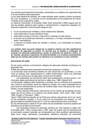 14/1510 Capítulo10: DELINEACIÓN, SEÑALIZACIÓN E ILUMINACIÓN
MATERIAL DIDÁCTICO NO-COMERCIAL – CURSOS UNIVERSITARIOS POSTGRADO ORIENTACIÓN VIAL
TRADUCCIÓN: franjusierra@arnet.com.ar
FRANCISCO JUSTO SIERRA franjusierra@yahoo.com
INGENIERO CIVIL UBA Beccar, diciembre 2008
Las señales permanecerán funcionales y alcanzarán sus objetivos de seguridad sólo
si se las mantiene adecuadamente.
La luz solar destiñe las señales, las cuales también están sujetas a daños accidenta-
les y por vandalismo, y a menudo no son consideradas en los programas de mante-
nimiento de los organismos viales.
La National Association of Australian State Road Authorities (1988) sugiere que to-
das las señales debieran estar sujetas a mantenimiento e inspección regulares (in-
cluyendo inspección nocturna) para asegurar que:
• no se oscurezcan por el follaje u otras instalaciones laterales,
• cada señal esté en buena condición física,
• cada señal cumpla su función y transmita su mensaje en todo tiempo,
• la función de la señal sea relevante y necesaria, y no haya necesidad de actuali-
zarla o reemplazarla,
• a menudo se limpien todas las señales y marcas, y se mantengan en buenas
condiciones.
Las señales viales son parte integral de un moderno sistema vial. Dan significativos
beneficios de seguridad al usuario. Es esencial que se instalen y mantengan de
acuerdo con relevante justificaciones y guías, en particular las relativas a forma, co-
lor, tamaño, ubicación y aplicación. Es esencial atender a un continuo mantenimiento,
dado que las señales sólo pueden ser efectivas si se mantienen en sana condición.
Iluminación de calles
En las zonas urbanas, la iluminación callejera de adecuado estándar contribuye a la
seguridad vial.
Puede ser particularmente importante donde haya peatones o ciclistas.
La iluminación tiene beneficios distintos de otra prevención de accidentes, y a me-
nudo se justifica más, especialmente en calles residenciales, como una amenidad
general que contribuye a la seguridad y prevención de delitos.
Los estándares de iluminación están bien-establecidos; proveen guías o nor-
mas para clases particulares de caminos y calles (Lay, 1986, Capítulo 24).
La iluminación callejera debe destinarse a proveer una luz uniforme de la superficie
vial, contra la cual puedan verse los objetos en silueta, con mayor intensidad de luz
para iluminar directamente los puntos de conflicto tales como intersecciones impor-
tantes y cruces peatonales.
Varios estudios informaron reducciones de los índices de accidentes de alre-
dedor del 30 por ciento en el sistema vial urbano (Stark, 1975; Scott, 1980; Teale,
1984; Foyster y Thompson, 1986).
Tignor (1993) informa estudios en los EUA que indican reducciones de 41 por ciento
en los accidentes mortales y 16 por ciento en los accidentes con heridos, un una
general relación beneficio/costo de 12:1 por los mejoramientos de la iluminación.
En las intersecciones, hasta el 75 por ciento de los accidentes nocturnos pueden ser
afectados por la falta de iluminación.
Las autopistas urbanas en particular parecen ser más seguras si están bien
iluminadas (Box, 1972), aunque Nairn (1987, pág. 35) sugirió que los beneficios de
la iluminación pueden necesitar ser comparados con otros posibles mejoramientos,
tales como mejor delineación (marcadores reflectivos elevados de pavimento
 