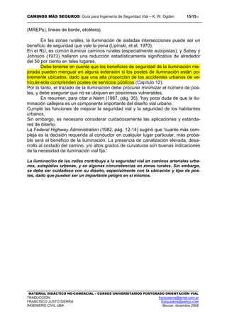 CAMINOS MÁS SEGUROS: Guía para Ingeniería de Seguridad Vial – K. W. Ogden 15/1510
MATERIAL DIDÁCTICO NO-COMERCIAL – CURSOS UNIVERSITARIOS POSTGRADO ORIENTACIÓN VIAL
TRADUCCIÓN: franjusierra@arnet.com.ar
FRANCISCO JUSTO SIERRA franjusierra@yahoo.com
INGENIERO CIVIL UBA Beccar, diciembre 2008
(MREPs), líneas de borde, etcétera).
En las zonas rurales, la iluminación de aisladas intersecciones puede ser un
beneficio de seguridad que vale la pena (Lipinski, et al, 1970).
En el RU, es común iluminar caminos rurales (especialmente autopistas), y Sabey y
Johnson (1973) hallaron una reducción estadísticamente significativa de alrededor
del 50 por ciento en tales lugares.
Debe tenerse en cuenta que los beneficios de seguridad de la iluminación me-
jorada pueden menguar en alguna extensión si los postes de iluminación están po-
bremente ubicados, dado que una alta proporción de los accidentes urbanos de ve-
hículo-solo comprenden postes de servicios públicos (Capítulo 12).
Por lo tanto, el trazado de la iluminación debe procurar minimizar el número de pos-
tes, y debe asegurar que no se ubiquen en posiciones vulnerables.
En resumen, para citar a Nairn (1987, pág. 35), 'hay poca duda de que la ilu-
minación callejera es un componente importante del diseño vial urbano.
Cumple las funciones de mejorar la seguridad vial y la seguridad de los habitantes
urbanos.
Sin embargo, es necesario considerar cuidadosamente las aplicaciones y estánda-
res de diseño.
La Federal Highway Administration (1982, pág. 12-14) sugirió que 'cuanto más com-
pleja es la decisión requerida al conductor en cualquier lugar particular, más proba-
ble será el beneficio de la iluminación. La presencia de canalización elevada, desa-
rrollo al costado del camino, y/o altos grados de curvaturas son buenas indicaciones
de la necesidad de iluminación vial fija.'
La iluminación de las calles contribuye a la seguridad vial en caminos arteriales urba-
nos, autopistas urbanas, y en algunas circunstancias en zonas rurales. Sin embargo,
se debe ser cuidadoso con su diseño, especialmente con la ubicación y tipo de pos-
tes, dado que pueden ser un importante peligro en sí mismos.
 