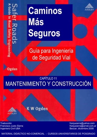 Caminos
Más
Seguros
Guía para Ingeniería
de Seguridad Vial
Traducción franjusierra@yahoo.com
Francisco Justo Sierra franjusierra@arnet.com.ar
Ingeniero Civil UBA Beccar, diciembre 2008
MATERIAL DIDÁCTICO NO-COMERCIAL - CURSOS UNIVERSITARIOS DE POSGRADO
CAPÍTULO 11
MANTENIMIENTO Y CONSTRUCCIÓN
 