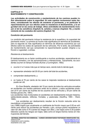 CAMINOS MÁS SEGUROS: Guía para Ingeniería de Seguridad Vial – K. W. Ogden 1/811
MATERIAL DIDÁCTICO NO-COMERCIAL – CURSOS UNIVERSITARIOS POSTGRADO ORIENTACIÓN VIAL
TRADUCCIÓN: franjusierra@arnet.com.ar
FRANCISCO JUSTO SIERRA franjusierra@yahoo.com
INGENIERO CIVIL UBA Beccar, diciembre 2008
CAPÍTULO 11
MANTENIMIENTO Y CONSTRUCCIÓN
Las actividades de construcción y mantenimiento de los caminos pueden in-
fluir directamente sobre la seguridad. En este capítulo revisaremos estos fac-
tores, considerando los efectos de mantener el pavimento, y en particular la
repavimentación por sus efectos sobre la resistencia al deslizamiento, y la se-
guridad vial en las zonas de trabajo. Otras actividades de mantenimiento inclu-
yen el de los semáforos (Capítulo 9), señales y marcas (Capítulo 10), y mante-
nimiento de los costados del camino (Capítulo 12).
Condición del pavimento
La condición del pavimento incluye la resistencia de la superficie y la rugosidad del
pavimento mismo. La primera es mucho más significativa en términos de accidentes,
pero la segunda es más significativa en términos de eficiencia económica por sus
efectos sobre los costos de operación de los vehículos. Por lo tanto, las actividades
de mantenimiento vial que comprenden la repavimentación pueden dirigirse a su
fricción o rugosidad, o ambas.
Resistencia al deslizamiento
El deslizamiento es un factor contribuyente a muchos accidentes, especialmente en
caminos húmedos y en las aproximaciones a intersecciones. Típicamente, los acci-
dentes ocurren en tiempo húmedo (Kumar y Cunningham, 1992):
• ocurren 2 a 3 veces más que en tiempo seco, siendo todo lo demás igual,
• representan alrededor del 20-30 por ciento del total de accidentes,
• comprenden deslizamiento, y
• en hasta el 70 por ciento de los casos la mejorada resistencia al deslizamiento
puede ser útil,
En Gran Bretaña, alrededor del 15 por ciento de todos los vehículos envueltos
en accidentes con heridos patinaron antes de la colisión, y estos accidentes produ-
cen el 41 por ciento de muertes de los usuarios de los vehículos y 30 por ciento de
heridas graves (Ho, 1991).
Los accidentes más involucrados en accidentes con deslizamiento incluyen traseros,
salida-desde-calzada, refilones, frontales, y peatonales (Geoffroy 1993 - Ward,
1992).
Los accidentes por deslizamiento resultan de la fricción reducida entre los
neumáticos y el pavimento.
Lay (1988) sugirió que usualmente un coeficiente de fricción mayor que 0.55 es sufi-
ciente para reducir los accidentes por frenado y giro, aunque podría necesitarse un
valor tan alto como 0.75 cuando los riesgos son altos, y tan bajos como 0.30 pueden
tolerarse cuando los riesgos son bajos, tales como en largos trechos rectos sin inte-
rrupciones del tránsito.
 