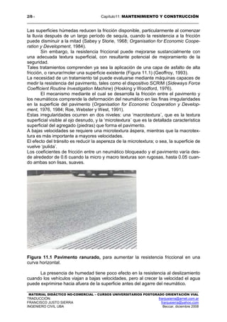 2/811 Capítulo11: MANTENIMIENTO Y CONSTRUCCIÓN
MATERIAL DIDÁCTICO NO-COMERCIAL – CURSOS UNIVERSITARIOS POSTGRADO ORIENTACIÓN VIAL
TRADUCCIÓN: franjusierra@arnet.com.ar
FRANCISCO JUSTO SIERRA franjusierra@yahoo.com
INGENIERO CIVIL UBA Beccar, diciembre 2008
Las superficies húmedas reducen la fricción disponible, particularmente al comenzar
la lluvia después de un largo período de sequía, cuando la resistencia a la fricción
puede disminuir a la mitad (Sabey y Storie, 1968; Organisation for Economic Coope-
ration y Development, 1984).
Sin embargo, la resistencia friccional puede mejorarse sustancialmente con
una adecuada textura superficial, con resultante potencial de mejoramiento de la
seguridad.
Tales tratamientos comprenden ya sea la aplicación de una capa de asfalto de alta
fricción, o ranurar/moler una superficie existente (Figura 11.1) (Geoffroy, 1993).
La necesidad de un tratamiento tal puede evaluarse mediante máquinas capaces de
medir la resistencia del pavimento, tales como el dispositivo SCRIM (Sideways Force
Coefficient Routine Investigation Machine) (Hosking y Woodford, 1976).
El mecanismo mediante el cual se desarrolla la fricción entre el pavimento y
los neumáticos comprende la deformación del neumático en las finas irregularidades
en la superficie del pavimento (Organisation for Economic Cooperation y Develop-
ment, 1976, 1984; Roe, Webster y West, 1991).
Estas irregularidades ocurren en dos niveles: una ‘macrotextura´, que es la textura
superficial visible al ojo desnudo, y la ‘microtextura´ que es la detallada característica
superficial del agregado (piedras) que forma el pavimento.
A bajas velocidades se requiere una microtextura áspera, mientras que la macrotex-
tura es más importante a mayores velocidades.
El efecto del tránsito es reducir la aspereza de la microtextura; o sea, la superficie de
vuelve ‘pulida’.
Los coeficientes de fricción entre un neumático bloqueado y el pavimento varía des-
de alrededor de 0.6 cuando la micro y macro texturas son rugosas, hasta 0.05 cuan-
do ambas son lisas, suaves.
Figura 11.1 Pavimento ranurado, para aumentar la resistencia friccional en una
curva horizontal.
La presencia de humedad tiene poco efecto en la resistencia al deslizamiento
cuando los vehículos viajan a bajas velocidades, pero al crecer la velocidad el agua
puede exprimirse hacia afuera de la superficie antes del agarre del neumático.
 