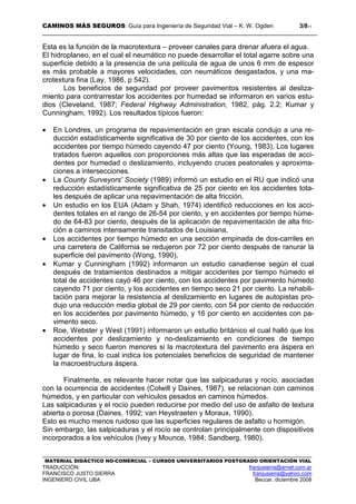 CAMINOS MÁS SEGUROS: Guía para Ingeniería de Seguridad Vial – K. W. Ogden 3/811
MATERIAL DIDÁCTICO NO-COMERCIAL – CURSOS UNIVERSITARIOS POSTGRADO ORIENTACIÓN VIAL
TRADUCCIÓN: franjusierra@arnet.com.ar
FRANCISCO JUSTO SIERRA franjusierra@yahoo.com
INGENIERO CIVIL UBA Beccar, diciembre 2008
Esta es la función de la macrotextura – proveer canales para drenar afuera el agua.
El hidroplaneo, en el cual el neumático no puede desarrollar el total agarre sobre una
superficie debido a la presencia de una película de agua de unos 6 mm de espesor
es más probable a mayores velocidades, con neumáticos desgastados, y una ma-
crotextura fina (Lay, 1986, p 542).
Los beneficios de seguridad por proveer pavimentos resistentes al desliza-
miento para contrarrestar los accidentes por humedad se informaron en varios estu-
dios (Cleveland, 1987; Federal Highway Administration, 1982, pág. 2.2; Kumar y
Cunningham, 1992). Los resultados típicos fueron:
• En Londres, un programa de repavimentación en gran escala condujo a una re-
ducción estadísticamente significativa de 30 por ciento de los accidentes, con los
accidentes por tiempo húmedo cayendo 47 por ciento (Young, 1983). Los lugares
tratados fueron aquellos con proporciones más altas que las esperadas de acci-
dentes por humedad o deslizamiento, incluyendo cruces peatonales y aproxima-
ciones a intersecciones.
• La County Surveyors' Society (1989) informó un estudio en el RU que indicó una
reducción estadísticamente significativa de 25 por ciento en los accidentes tota-
les después de aplicar una repavimentación de alta fricción.
• Un estudio en los EUA (Adam y Shah, 1974) identificó reducciones en los acci-
dentes totales en el rango de 26-54 por ciento, y en accidentes por tiempo húme-
do de 64-83 por ciento, después de la aplicación de repavimentación de alta fric-
ción a caminos intensamente transitados de Louisiana,
• Los accidentes por tiempo húmedo en una sección empinada de dos-carriles en
una carretera de California se redujeron por 72 por ciento después de ranurar la
superficie del pavimento (Wong, 1990).
• Kumar y Cunningham (1992) informaron un estudio canadiense según el cual
después de tratamientos destinados a mitigar accidentes por tiempo húmedo el
total de accidentes cayó 46 por ciento, con los accidentes por pavimento húmedo
cayendo 71 por ciento, y los accidentes en tiempo seco 21 por ciento. La rehabili-
tación para mejorar la resistencia al deslizamiento en lugares de autopistas pro-
dujo una reducción media global de 29 por ciento, con 54 por ciento de reducción
en los accidentes por pavimento húmedo, y 16 por ciento en accidentes con pa-
vimento seco.
• Roe, Webster y West (1991) informaron un estudio británico el cual halló que los
accidentes por deslizamiento y no-deslizamiento en condiciones de tiempo
húmedo y seco fueron menores si la macrotextura del pavimento era áspera en
lugar de fina, lo cual indica los potenciales beneficios de seguridad de mantener
la macroestructura áspera.
Finalmente, es relevante hacer notar que las salpicaduras y rocío, asociadas
con la ocurrencia de accidentes (Colwill y Daines, 1987), se relacionan con caminos
húmedos, y en particular con vehículos pesados en caminos húmedos.
Las salpicaduras y el rocío pueden reducirse por medio del uso de asfalto de textura
abierta o porosa (Daines, 1992; van Heystraeten y Moraux, 1990).
Esto es mucho menos ruidoso que las superficies regulares de asfalto u hormigón.
Sin embargo, las salpicaduras y el rocío se controlan principalmente con dispositivos
incorporados a los vehículos (Ivey y Mounce, 1984; Sandberg, 1980).
 