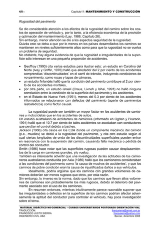 4/811 Capítulo11: MANTENIMIENTO Y CONSTRUCCIÓN
MATERIAL DIDÁCTICO NO-COMERCIAL – CURSOS UNIVERSITARIOS POSTGRADO ORIENTACIÓN VIAL
TRADUCCIÓN: franjusierra@arnet.com.ar
FRANCISCO JUSTO SIERRA franjusierra@yahoo.com
INGENIERO CIVIL UBA Beccar, diciembre 2008
Rugosidad del pavimento
Se dio considerable atención a los efectos de la rugosidad del camino sobre los cos-
tos de operación de vehículo y, por lo tanto, a la eficiencia económica de la provisión
y optimación del mantenimiento (Lay, 1986, Capítulo 26).
Sin embargo, menor atención se dio a los aspectos seguridad de la rugosidad.
Quizás esto se deba a que por lo menos en los países desarrollados los caminos se
mantienen en niveles suficientemente altos como para que la rugosidad no se vuelva
un problema de seguridad.
No obstante, hay alguna evidencia de que la rugosidad e irregularidades de la super-
ficie sólo interesan en una pequeña proporción de accidentes.
• Geoffroy (1993) cita varios estudios para ilustrar esto: un estudio en Carolina del
Norte (Ivey y Griffin, 1976) halló que alrededor del 2 por ciento de los accidentes
comprendías ‘discontinuidades’ en el carril de tránsito, incluyendo condiciones de
no-pavimento, como rocas y tapas de cámaras,
• un estudio finlandés halló que la condición del pavimento contribuye al 2 por cien-
to de los accidentes mortales,
• por otra parte, un estudio israelí (Craus, Livneh y Ishai, 1991) no halló ninguna
correlación entre la condición de la superficie del pavimento y los accidentes,
• en el Estado de Nueva York (1991), menos del 0.3 por ciento de los accidentes
informados se relacionaron con defectos del pavimento (aparte de pavimentos
resbaladizos) como factor causal.
La rugosidad puede ser también un mayor factor en los accidentes de camio-
nes y motocicletas que en los accidentes de autos.
Un estudio australiano de accidentes de camiones (informado en Ogden y Pearson,
1991) halló que el 10.7 por ciento de tales accidentes se asociaban con conductores
que perdían el control debido a baches.
Jackson (1986) cita casos en los EUA donde un componente mecánico del camión
(p.e., muelles) se debió a la rugosidad del pavimento, y cita otro estudio según el
cual ciertas longitudes de onda de las discontinuidades superficiales pueden entrar
en resonancia con la suspensión del camión, causando falla mecánica o pérdida de
control del conductor.
Smith (1986) hace notar que las superficies rugosas pueden causar desplazamien-
tos de la carga en camiones grandes, y/o vuelco.
También es interesante advertir que una investigación de las actitudes de los camio-
neros australianos conducida por Axia (1986) halló que los camioneros consideraban
a las condiciones del pavimento como ‘la causa de muchos de accidentes’, y que los
caminos de pobre condición eran la causa de injustificados daños a sus vehículos.
Idealmente, podría argüirse que los caminos con grandes volúmenes de ca-
miones deberían ser menos rugosos que otros, por esta razón.
Sin embargo, lo inverso es la norma, dado que los caminos que llevan altos volúme-
nes de camiones son probablemente los más rugosos, debido al deterioro del pavi-
mento asociado con el uso de los camiones.
En resumen entonces, mientras intuitivamente parece razonable suponer que
las irregularidades o defectos en la superficie de los caminos podrían afectar adver-
samente la aptitud del conductor para controlar el vehículo, hay poca investigación
sobre el tema.
 