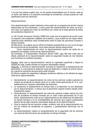 CAMINOS MÁS SEGUROS: Guía para Ingeniería de Seguridad Vial – K. W. Ogden 5/811
MATERIAL DIDÁCTICO NO-COMERCIAL – CURSOS UNIVERSITARIOS POSTGRADO ORIENTACIÓN VIAL
TRADUCCIÓN: franjusierra@arnet.com.ar
FRANCISCO JUSTO SIERRA franjusierra@yahoo.com
INGENIERO CIVIL UBA Beccar, diciembre 2008
Y la que hay parece sugerir que, en los países desarrollados por lo menos, este es
un factor que afecta a un pequeño porcentaje de accidentes, aunque pueda ser más
significativo para los camiones.
Repavimentación
Una repavimentación puede realizarse como parte de un programa de acción masiva
relacionada con los accidentes, o como parte del mantenimiento de rutina; en el pri-
mer caso, los lugares por tratar se identifican por medio de la base general de datos
de accidentes (Capítulo 4).
La UK County Surveyors' Society (1989) hizo notar que el programa de acción masi-
va requiere una evaluación subjetiva de la policía, y que puede ser de mayor efecti-
vidad-de-costo identificar sitios simplemente sobre la base de pavimento húmedo o
tiempo húmedo.
Similarmente, se sugiere que es difícil puntualizar exactamente en una curva el lugar
de ocurrencia de los accidentes, como para precisar dónde repavimentar.
Como mantenimiento de rutina, la repavimentación podría ser parte de un
programa de trabajos continuos de repavimentación.
Sin embargo, el Transportation Research Board (1987, pág. 96) hizo notar que el
efecto potencial de la repavimentación sobre la seguridad resulta de dos factores
que funcionan en sentidos opuestos.
Primero, dado que la repavimentación reduce la rugosidad superficial y mejora la
calidad de viaje, puede resultar en mayores velocidades medias.
Segundo, a menudo la repavimentación aumenta la resistencia al deslizamiento del
pavimento, lo cual reduce la distancia visual de detención y mejora el control vehicu-
lar cuando la superficie del pavimento esté húmeda.
El informe sugiere los siguientes hallazgos tentativos relativos a los efectos de segu-
ridad de la repavimentación:
• Generalmente, la repavimentación de rutina de los caminos rurales aumenta los
índices de accidente en tiempo seco en un valor inicial aproximado al 10 %, pro-
bablemente por mayores velocidades de operación.
• La resistencia al deslizamiento en tiempo seco y la detención no son afectados
por la repavimentación, a menos que el pavimento original hubiera estado extre-
madamente rugoso.
• Generalmente, la repavimentación de rutina de caminos rurales reduce los índi-
ces de accidente en tiempo húmedo por un valor inicial aproximado de 15 por
ciento. Aparentemente, esto es por mejoramientos en las distancias de detención
en tiempo húmedo y en la controlabilidad del vehículo que supera cualesquiera
efectos de las algo mayores velocidades después de la repavimentación.
• Para la mayoría de los caminos rurales, el efecto neto de la repavimentación so-
bre los índices de accidentes es pequeño, y gradualmente disminuye con el
tiempo.
• La repavimentación mejora el comportamiento de la seguridad vial de caminos
con anormal alta frecuencia de accidentes en tiempo húmedo.
 