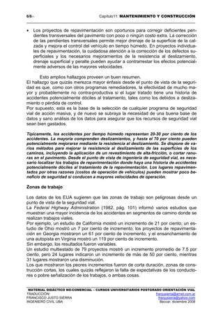 6/811 Capítulo11: MANTENIMIENTO Y CONSTRUCCIÓN
MATERIAL DIDÁCTICO NO-COMERCIAL – CURSOS UNIVERSITARIOS POSTGRADO ORIENTACIÓN VIAL
TRADUCCIÓN: franjusierra@arnet.com.ar
FRANCISCO JUSTO SIERRA franjusierra@yahoo.com
INGENIERO CIVIL UBA Beccar, diciembre 2008
• Los proyectos de repavimentación son oportunos para corregir deficientes pen-
dientes transversales del pavimento con poco o ningún costo extra. La corrección
de las pendientes transversales permite mejor drenaje de la superficie de la cal-
zada y mejora el control del vehículo en tiempo húmedo. En proyectos individua-
les de repavimentación, la cuidadosa atención a la corrección de los defectos su-
perficiales y los necesarios mejoramientos de la resistencia al deslizamiento,
drenaje superficial y peralte pueden ayudar a contrarrestar los efectos potencial-
mente adversos de las mayores velocidades.
Esto amplios hallazgos proveen un buen resumen.
El hallazgo que quizás merezca mayor énfasis desde el punto de vista de la seguri-
dad es que, como con otros programas remediadores, la efectividad de mucho ma-
yor y probablemente no contra-productiva si el lugar tratado tiene una historia de
accidentes potencialmente dóciles al tratamiento, tales como los debidos a desliza-
miento o pérdida de control.
Por supuesto, esta es la base de la selección de cualquier programa de seguridad
vial de acción masiva, y de nuevo se subraya la necesidad de una buena base de
datos y sano análisis de los datos para asegurar que los recursos de seguridad vial
sean bien gastados.
Típicamente, los accidentes por tiempo húmedo representan 20-30 por ciento de los
accidentes. La mayoría comprenden deslizamientos, y hasta el 70 por ciento pueden
potencialmente mejorarse mediante la resistencia al deslizamiento. Se dispone de va-
rios métodos para mejorar la resistencia al deslizamiento de las superficies de los
caminos, incluyendo la aplicación de un revestimiento de alta-fricción, o cortar ranu-
ras en el pavimento. Desde el punto de vista de ingeniería de seguridad vial, es nece-
sario localizar los trabajos de repavimentación donde haya una historia de accidentes
potencialmente dóciles al tratamiento de la repavimentación. Los lugares repavimen-
tados por otras razones (costos de operación de vehículos) pueden mostrar poco be-
neficio de seguridad si conducen a mayores velocidades de operación.
Zonas de trabajo
Los datos de los EUA sugieren que las zonas de trabajo son peligrosas desde un
punto de vista de la seguridad vial.
La Federal Highway Administration (1982, pág. 101) informó varios estudios que
muestran una mayor incidencia de los accidentes en segmentos de camino donde se
realizan trabajos viales.
Por ejemplo, un estudio de California mostró un incremento de 21 por ciento; un es-
tudio de Ohio mostró un 7 por ciento de incremento; los proyectos de repavimenta-
ción en Georgia mostraron un 61 por ciento de incremento, y el ensanchamiento de
una autopista en Virginia mostró un 119 por ciento de incremento.
Sin embargo, los resultados fueron variables.
Un estudio multiestado de 79 proyectos mostró un incremento promedio de 7.5 por
ciento, pero 24 lugares indicaron un incremento de más de 50 por ciento, mientras
31 lugares mostraron una disminución.
Los que mostraron los peores incrementos fueron de corta duración, zonas de cons-
trucción cortas, los cuales quizás reflejaron la falta de expectativas de los conducto-
res o pobre señalización de los trabajos, o ambas cosas.
 