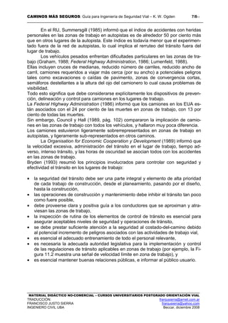 CAMINOS MÁS SEGUROS: Guía para Ingeniería de Seguridad Vial – K. W. Ogden 7/811
MATERIAL DIDÁCTICO NO-COMERCIAL – CURSOS UNIVERSITARIOS POSTGRADO ORIENTACIÓN VIAL
TRADUCCIÓN: franjusierra@arnet.com.ar
FRANCISCO JUSTO SIERRA franjusierra@yahoo.com
INGENIERO CIVIL UBA Beccar, diciembre 2008
En el RU, Summersgill (1985) informó que el índice de accidentes con heridas
personales en las zonas de trabajo en autopistas es de alrededor 50 por ciento más
que en otros lugares de la autopista. Este índice es todavía menor que el experimen-
tado fuera de la red de autopistas, lo cual implica el rerruteo del tránsito fuera del
lugar de trabajo.
Los vehículos pesados enfrentan dificultades particulares en las zonas de tra-
bajo (Graham, 1988; Federal Highway Administration, 1986; Lumenfeld, 1988).
Ellas incluyen cruces de medianas, reducido número de carriles, reducido ancho de
carril, camiones requeridos a viajar más cerca (por su ancho) a potenciales peligros
tales como excavaciones o caídas de pavimento, zonas de convergencia cortas,
semáforos destellantes a la altura del ojo del camionero lo cual causa problemas de
visibilidad.
Todo esto significa que debe considerarse explícitamente los dispositivos de preven-
ción, delineación y control para camiones en los lugares de trabajo.
La Federal Highway Administration (1986) informó que los camiones en los EUA es-
tán asociados con el 24 por ciento de las muertes en zonas de trabajo, con 13 por
ciento de todas las muertes.
Sin embargo, Council y Hall (1989, pág. 102) compararon la implicación de camio-
nes en las zonas de trabajo con todos los vehículos, y hallaron muy poca diferencia.
Los camiones estuvieron ligeramente sobrerrepresentados en zonas de trabajo en
autopistas, y ligeramente sub-representados en otros caminos.
La Organisation for Economic Cooperation y Development (1989) informó que
la velocidad excesiva, administración del tránsito en el lugar de trabajo, tiempo ad-
verso, intenso tránsito, y las horas de oscuridad se asocian todos con los accidentes
en las zonas de trabajo.
Bryden (1993) resumió los principios involucrados para controlar con seguridad y
efectividad el tránsito en los lugares de trabajo:
• la seguridad del tránsito debe ser una parte integral y elemento de alta prioridad
de cada trabajo de construcción, desde el planeamiento, pasando por el diseño,
hasta la construcción,
• las operaciones de construcción y mantenimiento debe inhibir el tránsito tan poco
como fuere posible,
• debe proveerse clara y positiva guía a los conductores que se aproximan y atra-
viesan las zonas de trabajo,
• la inspección de rutina de los elementos de control de tránsito es esencial para
asegurar aceptables niveles de seguridad y operaciones de tránsito,
• se debe prestar suficiente atención a la seguridad al costado-del-camino debido
al potencial incremento de peligros asociados con las actividades de trabajo vial,
• es esencial el adecuado entrenamiento de todo el personal relevante,
• es necesaria la adecuada autoridad legislativa para la implementación y control
de las regulaciones de tránsito aplicables en zonas de trabajo (por ejemplo, la Fi-
gura 11.2 muestra una señal de velocidad límite en zona de trabajo), y
• es esencial mantener buenas relaciones públicas, e informar al público usuario.
 