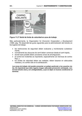 8/811 Capítulo11: MANTENIMIENTO Y CONSTRUCCIÓN
MATERIAL DIDÁCTICO NO-COMERCIAL – CURSOS UNIVERSITARIOS POSTGRADO ORIENTACIÓN VIAL
TRADUCCIÓN: franjusierra@arnet.com.ar
FRANCISCO JUSTO SIERRA franjusierra@yahoo.com
INGENIERO CIVIL UBA Beccar, diciembre 2008
Figura 11.2* Señal de límite de velocidad en zona de trabajo
Más particularmente, la Organisation for Economic Cooperation y Development
(1989, pág. 79) desarrolló las guías siguientes para la administración del tránsito en
los lugares de trabajo:
• las restricciones de seguridad deben evaluarse y monitorearse cuidadosa-
mente,
• normalmente las clausuras de carril deben comenzar desde el carril rápido,
• donde fuere posible deben proveerse zonas de amortiguación,
• el control de incidentes es importante, especialmente con técnicas de contra-
flujo, y
• los límites de velocidad deben ser realistas; deben basarse en adecuadas
medidas y no confiar sólo en la señalización.
Las zonas de trabajo vial pueden presentar un peligro particular a los usuarios via-
les. Es importante que tales lugares tengan adecuada prevención anticipada, con-
trol de tránsito claro y sin ambigüedades, y que se dejen en buenas condiciones al
terminar.
CAMINO
ADELANTE
60
ZONA DE
TRABAJO
 
