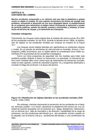 CAMINOS MÁS SEGUROS: Guía para Ingeniería de Seguridad Vial – K. W. Ogden 1/3012
MATERIAL DIDÁCTICO NO-COMERCIAL – CURSOS UNIVERSITARIOS POSTGRADO ORIENTACIÓN VIAL
TRADUCCIÓN: franjusierra@arnet.com.ar
FRANCISCO JUSTO SIERRA franjusierra@yahoo.com
INGENIERO CIVIL UBA Beccar, diciembre 2008
CAPÍTULO 12
COSTADOS DEL CAMINO
Muchos accidentes comprenden a un vehículo solo que deja la plataforma y golpea
contra un objeto al costado. En este capítulo revisaremos las formas de manejar este
problema, incluyendo el desarrollo de una zona despejada lateral, el establecimiento
de un programa para administrar el peligro lateral (incluyendo la aplicación a postes
de servicios públicos, señales de tránsito, puentes y alcantarillas, y árboles), la insta-
lación de barreras de choque, y el tratamiento de la banquina.
Costados indulgentes
Típicamente, los choques contra objetos fijos al costado del camino suman 25 a 30%
de los accidentes mortales. En los EUA, durante la década de los 1980s, la distribu-
ción de objetos en los accidentes mortales por choques se muestra en la Figura
12.1.
Los choques contra objetos laterales son significativos en ambientes urbanos
y rurales. En un estudio de accidentes de vehículo-solo en Australia, Armour y Con-
quegrana (1980) encontraron que un objeto lateral se consideraba como haber au-
mentado 27% la gravedad de los accidentes investigados.
Como con otros programas de seguridad vial, las medidas para tratar este
problema pueden dirigirse a reducir su frecuencia o su gravedad. La frecuencia po-
dría incluir medidas tales como ciertos tipos de tratamientos de banquinas (conside-
radas en este capítulo), control de velocidad (Capítulo 13), y programas destinados a
combatir la fatiga del conductor o el abuso del alcohol.
Figura 12.1 Distribución de objetos laterales en los accidentes mortales, EUA
Fuente: Cirillo (1993).
Sin embargo, mientras claramente la prevención de los accidentes es el ideal,
los vehículos pueden –y lo hacen- abandonar la plataforma del camino por una va-
riedad de razones asociadas con el conductor (p.e., fatiga, desatención, distracción),
con el vehículo (p.e., falla de neumático o de dirección, inestabilidad de la carga de
camiones), con las condiciones del tránsito (p.e., otro accidente, animal o peatón en
la calzada), con el entorno vial (p.e., condiciones del tiempo), o una combinación de
ellas.
 