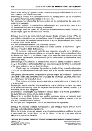 6/262 Capítulo 2: SISTEMAS DE ADMINISTRAR LA SEGURIDAD
MATERIAL DIDÁCTICO NO-COMERCIAL – CURSOS UNIVERSITARIOS POSTGRADO ORIENTACIÓN VIAL
TRADUCCIÓN: franjusierra@arnet.com.ar
FRANCISCO JUSTO SIERRA franjusierra@yahoo.com
INGENIERO CIVIL UBA Beccar, enero 2009
Por lo tanto, se arguyó que no pueden prevenirse porque un fenómeno de oportuni-
dad – destino – no puede cambiarse.
Este enfoque condujo a una concentración de las consecuencias de los accidentes;
p.e., postes frangibles, autos válidos al choque, etc.
Por supuesto, hay elementos de buen sentido en las conclusiones de estos enfo-
ques mono-causales.
La habilidad, actitud y comportamiento del conductor son importantes, como lo son
las sanas contramedidas en-choque y pos-choque.
Sin embargo, todas se basan en un principio fundamentalmente falso: sucesos de
causa simple, y por ello de efectividad limitada.
Enfoque fenómeno de oportunidad multi-causal. Desde principio de los 1970s, en
que en la investigación de los accidentes se recurrió al análisis e investigación cientí-
fica, rápidamente fue evidente que raramente, si alguna, los accidentes eran resulta-
do de una única ‘causa’ simple.
Más bien eran el resultado de una cadena de sucesos.
La prevención o reducción del resultado final de esa cadena – el trauma vial - signifi-
có hallar el ‘eslabón débil’ de la cadena.
El concepto multi-causal pretendía que cualquiera envuelto en el tránsito co-
rría el riesgo de verse involucrado en un accidente. Varios factores interdependien-
tes tenían una función, y las interacciones entre estos factores (humano-vehículo-
camino) eran parcialmente determinísticos (y así controlables) y parcialmente esto-
cásticos (al azar).
Esto condujo al desarrollo de la necesidad de extensas bases de datos de acciden-
tes y al desarrollo de sofisticadas técnicas estadísticas para identificar la interacción
entre estos factores, y así los determinísticos.
En términos de indicadores de resultados, la efectividad se vuelve el principio
conductor para la administración del trauma vial, y del establecimiento de priorida-
des.
Por ejemplo, esto resultó en programas de ‘puntos negros de accidentes’, control de
velocidad establecida, concentración en grupos de alto-riesgo (jóvenes, motociclis-
tas, disminuidos por el alcohol, etc.).
Esta enfoque condujo a grandes avances, y es esencialmente el estado de la
práctica actual.
Por ejemplo, este libro enfatiza la necesidad de una amplia base de datos para iden-
tificar sistemáticamente y tratar los aspectos del entorno del camino y tránsito que
mostraron ser los más riesgosos.
Sin embargo, en concepto, su potencial es limitado debido a lo mismo que lo fortale-
ce: su fundamento en una amplia base de datos.
Claramente, la cantidad de datos que pueden colectarse acerca de cualquier acci-
dente en retrospectiva es limitada, y así la aptitud para modelar y evaluar todas las
interacciones relevantes es limitada.
En principio, esta comprensión condujo a los refinamientos siguientes:
Enfoque de sistemas estáticos multi-causales. Este enfoque intenta enfocar mayor
esfuerzo en la naturaleza del problema.
Difiere del anterior en que se basa en una estrategia orientada-al-problema de elegir
la parte particular del problema que es de interés, y traer recursos para intentar
examinarla más estrechamente.
 