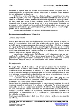 2/3012 Capítulo 12: COSTADOS DEL CAMINO
MATERIAL DIDÁCTICO NO-COMERCIAL – CURSOS UNIVERSITARIOS POSTGRADO ORIENTACIÓN VIAL
TRADUCCIÓN: franjusierra@arnet.com.ar
FRANCISCO JUSTO SIERRA franjusierra@yahoo.com
INGENIERO CIVIL UBA Beccar, diciembre 2008
Entonces, el objetivo debe ser proveer un costado del camino indulgente; esto es,
desarrollar formas de efectividad-de-costo para reducir la gravedad de los acciden-
tes por salida desde la plataforma.
En términos amplios, hay aquí dos estrategias. La primera es intentar proveer,
donde fuere posible, una zona despejada al costado la calzada de modo que si un
vehículo abandona la calzada, sea menos probable que golpee un objeto fijo lateral.
La segunda es aceptar que tal zona despejada es impracticable en muchos casos
(especialmente en zonas urbanas) y que por lo tanto es necesario desarrollar un
programa de administración del peligro lateral destinado a reducir la gravedad de los
accidentes contra objetos fijos y contra peatones y ciclistas, quienes pueden ser gol-
peados por un vehículo errante.
Estos dos enfoques se consideran en las secciones siguientes.
Zonas despejadas al costado del camino
Zona de recuperación
Habrá casos donde los vehículos abandonen la plataforma. La zona de recuperación
es un término usado para describir la zona al lado de la calzada dentro de la cual es
probable que el conductor sea capaz de retomar el control del vehículo si no golpea
un objeto fijo lateral o vuelca. Esta zona se define por la distancia que el vehículo
recorre a lo largo del costado de la calzada y la distancia que invade o penetra en el
costado de la calzada, la cual a su vez depende de la velocidad a la cual viaja el ve-
hículo, y del ángulo al cual deja la calzada.
Los primeros estudios en los EUA (Stonex, 1960), establecieron que con talu-
des laterales tendidos, el 80-85% de los vehículos veloces en las velocidades viales
podrían recuperarse dentro de los 9 m desde el borde de la calzada. Esta distancia
se consideró mayor en curva, o si la pendiente del talud era más empinada.
Zona despejada
No es práctico o de efectividad-de-costo proveer universalmente una distancia co-
rrespondiente a la zona de recuperación, por lo que con el transcurso del tiempo las
autoridades viales desarrollaron el concepto de la zona despejada, la cual es una
zona dentro de la cual la zona de recuperación se mantiene idealmente libre de peli-
gros laterales, y que refleja la probabilidad de que ocurra un accidentes en ese ca-
mino, y la efectividad de costo de proveer tal zona.
Hubo varios intentos de definir tal zona despejada. (Ver FHWA, pág. 3-3 para
revisar los estudios en los EUA, Troutbeck (1983) para revisar estudios australianos,
y Hedman (1990) para revisar estudios suecos).
Básicamente, la conclusión de estos estudios es que una zona despejada de unos 9
m de ancho desde el pavimento de la calzada es adecuada. Por lo tanto, las zonas
despejadas son zonas adyacentes a los carriles de tránsito libres de peligros latera-
les tales como postes, árboles, y arbustos con troncos mayores que unos 10 cm de
diámetro, muros de cabecera de alcantarillas, pendiente empinadas (mayores que
alrededor de 1:6, o idealmente que 1:4, V:H) drenes, etc., que impongan un peligro a
los vehículos errantes.
Cualesquiera obstáculos dentro de la zona deben quitarse o protegerse con baranda
de defensa.
 
