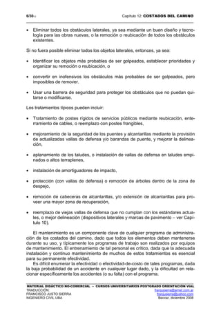 6/3012 Capítulo 12: COSTADOS DEL CAMINO
MATERIAL DIDÁCTICO NO-COMERCIAL – CURSOS UNIVERSITARIOS POSTGRADO ORIENTACIÓN VIAL
TRADUCCIÓN: franjusierra@arnet.com.ar
FRANCISCO JUSTO SIERRA franjusierra@yahoo.com
INGENIERO CIVIL UBA Beccar, diciembre 2008
• Eliminar todos los obstáculos laterales, ya sea mediante un buen diseño y tecno-
logía para las obras nuevas, o la remoción o reubicación de todos los obstáculos
existentes.
Si no fuera posible eliminar todos los objetos laterales, entonces, ya sea:
• Identificar los objetos más probables de ser golpeados, establecer prioridades y
organizar su remoción o reubicación, o
• convertir en inofensivos los obstáculos más probables de ser golpeados, pero
imposibles de remover.
• Usar una barrera de seguridad para proteger los obstáculos que no puedan qui-
tarse o modificarse.
Los tratamientos típicos pueden incluir:
• Tratamiento de postes rígidos de servicios públicos mediante reubicación, ente-
rramiento de cables, o reemplazo con postes frangibles,
• mejoramiento de la seguridad de los puentes y alcantarillas mediante la provisión
de actualizadas vallas de defensa y/o barandas de puente, y mejorar la delinea-
ción,
• aplanamiento de los taludes, o instalación de vallas de defensa en taludes empi-
nados o altos terraplenes,
• instalación de amortiguadores de impacto,
• protección (con vallas de defensa) o remoción de árboles dentro de la zona de
despejo,
• remoción de cabeceras de alcantarillas, y/o extensión de alcantarillas para pro-
veer una mayor zona de recuperación,
• reemplazo de viejas vallas de defensa que no cumplan con los estándares actua-
les, o mejor delineación (dispositivos laterales y marcas de pavimento – ver Capí-
tulo 10).
El mantenimiento es un componente clave de cualquier programa de administra-
ción de los costados del camino, dado que todos los elementos deben mantenerse
durante su uso, y típicamente los programas de trabajo son realizados por equipos
de mantenimiento. El entrenamiento de tal personal es crítico, dada que la adecuada
instalación y continuo mantenimiento de muchos de estos tratamientos es esencial
para su permanente efectividad.
Es difícil enumerar la efectividad o efectividad-de-costo de tales programas, dada
la baja probabilidad de un accidente en cualquier lugar dado, y la dificultad en rela-
cionar específicamente los accidentes (o su falta) con el programa.
 