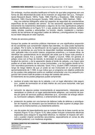 CAMINOS MÁS SEGUROS: Guía para Ingeniería de Seguridad Vial – K. W. Ogden 7/3012
MATERIAL DIDÁCTICO NO-COMERCIAL – CURSOS UNIVERSITARIOS POSTGRADO ORIENTACIÓN VIAL
TRADUCCIÓN: franjusierra@arnet.com.ar
FRANCISCO JUSTO SIERRA franjusierra@yahoo.com
INGENIERO CIVIL UBA Beccar, diciembre 2008
Sin embargo, muchos estudios testificaron el hecho de que tales programas son una
forma de alta efectividad-de-costo de la inversión en seguridad vial (p.e., Transpor-
tación Research Board, 1987a; Teale, 1984; Pak-Poy y Kneebone, 1988, Graham y
Harwood, 1983; County Surveyors' Society, 1989; Johnson, 1980; Hedman, 1990).
Hay una extensa bibliografía sobre los aspectos de seguridad de características
específicas de los costados del camino1
. En las secciones siguientes revisaremos
brevemente los tratamientos destinados a algunos de los más significativos peligros
laterales identificados en la Figura 12.1; o sea, postes de servicios públicos, señales
viales, árboles, puentes y alcantarillas. La función, diseño, instalación y manteni-
miento de las barreras de seguridad (vallas de defensa y amortiguadores de impac-
to) se tratan después en este Capítulo.
Postes de servicios públicos
Aunque los postes de servicios públicos intervienen en una significativa proporción
de los accidentes que comprenden objetos fijos laterales, no cada poste representa
un peligro. Por lo tanto, la identificación de los lugares peligrosos mediante la base
masiva de accidentes es una forma de desarrollar medidas remediadoras. Una op-
ción, aplicable más a la acción masiva, programas proactivos, y a nuevas obras, es
identificar las características de la ubicación del poste que lo hacen más proclive a
ser golpeado (Good, Fox y Joubert, 1987; Zegeer y Council, 1992). En general, el
peligro crece con el flujo de tránsito, la densidad de postes (número de postes por
longitud de camino), y de la separación desde el borde de calzada, y es mayor para
postes en el lado exterior de las curvas horizontales, y en los lugares donde la fric-
ción neumático-pavimento es reducida. Good, Fox y Joubert (1987) indicaron que el
rango de riesgo relativo de que un poste se vea involucrado en un accidente era
aproximadamente de 1:1000, lo que indica que un programa con objetivo preferente
en los postes más peligrosos podría en realidad comprender una muy pequeña pro-
porción del número total de postes a lo largo del costado del camino.
El tratamiento de los postes peligrosos puede comprender:
• reubicar el poste más lejos de la calzada, o en un lugar alternativo más seguro
(p.e., postes de iluminación en el lado interior de una curva horizontal, más que
en el lado exterior.
• remoción de algunos postes incrementando el espaciamiento, interpostes para
reemplazar un poste en un lugar particularmente peligroso, uso conjunto de pos-
tes por parte de servicios públicos diferentes (p.e., suministro de energía eléctri-
ca, iluminación callejera, teléfono), o enterramiento de cables,
• protección de postes con una barrera de defensa (valla de defensa o amortigua-
dor de impacto); es necesario que los beneficios de esto superen el peligro aso-
ciado con la misma barrera y su tratamiento extremo;
• uso de postes de base-deslizante que se rompan fuera de la base cuando se los
impacta (Figura 12.3a y Figure 12.4); tales postes incluyen conexiones eléctricas
especiales para asegurar la seguridad eléctrica; no retardan el impacto del vehí-
culo y pueden originar accidentes secundarios, especialmente en zonas de alta
actividad peatonal, o en medianas angostas;
 