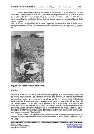 CAMINOS MÁS SEGUROS: Guía para Ingeniería de Seguridad Vial – K. W. Ogden 9/3012
MATERIAL DIDÁCTICO NO-COMERCIAL – CURSOS UNIVERSITARIOS POSTGRADO ORIENTACIÓN VIAL
TRADUCCIÓN: franjusierra@arnet.com.ar
FRANCISCO JUSTO SIERRA franjusierra@yahoo.com
INGENIERO CIVIL UBA Beccar, diciembre 2008
Otro aspecto de los postes de servicios públicos es que, en la etapa de pla-
neamiento de un proyecto vial, los postes existentes pueden actuar como un control
de la ubicación de un nuevo camino (p.e., en duplicaciones de calzada). Sin embar-
go, a menudo esto puede resultar en que los postes estén muy cerca del borde de la
nueva calzada.
Los beneficios de seguridad de reubicar los postes debe considerarse en esta etapa;
este puede ser un factor a considerar durante una audiencia de seguridad. (Capítulo
15).
Figura 12.4 Poste de base-deslizante
Árboles
Quizás el aspecto más difícil para administrar los peligros al costado-del-camino sea
se refiera a los árboles. Los árboles y arbustos a lo largo de un camino incrementan
su atractivo visual, y pueden ayudar a proteger contra los resplandores de las luces
delanteras del tránsito opuesto, y proveer una barrera visual entre el camino y la
propiedad lindera. En algunos casos, donde la tierra adyacente fuere desboscada
para agricultura, los árboles en la zona de camino pueden ser ecológicamente im-
portantes, al ser los últimos vestigios de la fauna histórica del lugar. Además, los ár-
boles pueden formar una importante delineación subliminal –aunque en algunos ca-
sos pueden confundir (Capítulo 3).
Por otra parte, los árboles sustancialmente cerca de la calzada constituyen un
peligro, como cualquier otro sustancial ítem dentro de la zona de recuperación (Figu-
ra 12.5).
 