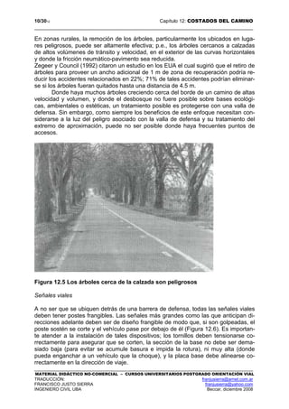 10/3012 Capítulo 12: COSTADOS DEL CAMINO
MATERIAL DIDÁCTICO NO-COMERCIAL – CURSOS UNIVERSITARIOS POSTGRADO ORIENTACIÓN VIAL
TRADUCCIÓN: franjusierra@arnet.com.ar
FRANCISCO JUSTO SIERRA franjusierra@yahoo.com
INGENIERO CIVIL UBA Beccar, diciembre 2008
En zonas rurales, la remoción de los árboles, particularmente los ubicados en luga-
res peligrosos, puede ser altamente efectiva; p.e., los árboles cercanos a calzadas
de altos volúmenes de tránsito y velocidad, en el exterior de las curvas horizontales
y donde la fricción neumático-pavimento sea reducida.
Zegeer y Council (1992) citaron un estudio en los EUA el cual sugirió que el retiro de
árboles para proveer un ancho adicional de 1 m de zona de recuperación podría re-
ducir los accidentes relacionados en 22%; 71% de tales accidentes podrían eliminar-
se si los árboles fueran quitados hasta una distancia de 4.5 m.
Donde haya muchos árboles creciendo cerca del borde de un camino de altas
velocidad y volumen, y donde el desbosque no fuere posible sobre bases ecológi-
cas, ambientales o estéticas, un tratamiento posible es protegerse con una valla de
defensa. Sin embargo, como siempre los beneficios de este enfoque necesitan con-
siderarse a la luz del peligro asociado con la valla de defensa y su tratamiento del
extremo de aproximación, puede no ser posible donde haya frecuentes puntos de
accesos.
Figura 12.5 Los árboles cerca de la calzada son peligrosos
Señales viales
A no ser que se ubiquen detrás de una barrera de defensa, todas las señales viales
deben tener postes frangibles. Las señales más grandes como las que anticipan di-
recciones adelante deben ser de diseño frangible de modo que, si son golpeadas, el
poste sostén se corte y el vehículo pase por debajo de él (Figura 12.6). Es importan-
te atender a la instalación de tales dispositivos; los tornillos deben tensionarse co-
rrectamente para asegurar que se corten, la sección de la base no debe ser dema-
siado baja (para evitar se acumule basura e impida la rotura), ni muy alta (donde
pueda enganchar a un vehículo que la choque), y la placa base debe alinearse co-
rrectamente en la dirección de viaje.
 