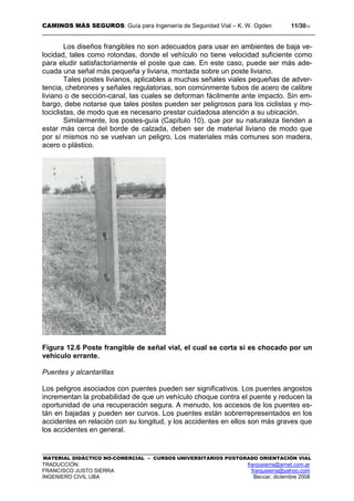 CAMINOS MÁS SEGUROS: Guía para Ingeniería de Seguridad Vial – K. W. Ogden 11/3012
MATERIAL DIDÁCTICO NO-COMERCIAL – CURSOS UNIVERSITARIOS POSTGRADO ORIENTACIÓN VIAL
TRADUCCIÓN: franjusierra@arnet.com.ar
FRANCISCO JUSTO SIERRA franjusierra@yahoo.com
INGENIERO CIVIL UBA Beccar, diciembre 2008
Los diseños frangibles no son adecuados para usar en ambientes de baja ve-
locidad, tales como rotondas, donde el vehículo no tiene velocidad suficiente como
para eludir satisfactoriamente el poste que cae. En este caso, puede ser más ade-
cuada una señal más pequeña y liviana, montada sobre un poste liviano.
Tales postes livianos, aplicables a muchas señales viales pequeñas de adver-
tencia, chebrones y señales regulatorias, son comúnmente tubos de acero de calibre
liviano o de sección-canal, las cuales se deforman fácilmente ante impacto. Sin em-
bargo, debe notarse que tales postes pueden ser peligrosos para los ciclistas y mo-
tociclistas, de modo que es necesario prestar cuidadosa atención a su ubicación.
Similarmente, los postes-guía (Capítulo 10), que por su naturaleza tienden a
estar más cerca del borde de calzada, deben ser de material liviano de modo que
por sí mismos no se vuelvan un peligro. Los materiales más comunes son madera,
acero o plástico.
Figura 12.6 Poste frangible de señal vial, el cual se corta si es chocado por un
vehículo errante.
Puentes y alcantarillas
Los peligros asociados con puentes pueden ser significativos. Los puentes angostos
incrementan la probabilidad de que un vehículo choque contra el puente y reducen la
oportunidad de una recuperación segura. A menudo, los accesos de los puentes es-
tán en bajadas y pueden ser curvos. Los puentes están sobrerrepresentados en los
accidentes en relación con su longitud, y los accidentes en ellos son más graves que
los accidentes en general.
 