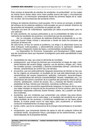 CAMINOS MÁS SEGUROS: Guía para Ingeniería de Seguridad Vial – K. W. Ogden 7/262
MATERIAL DIDÁCTICO NO-COMERCIAL – CURSOS UNIVERSITARIOS POSTGRADO ORIENTACIÓN VIAL
TRADUCCIÓN: franjusierra@arnet.com.ar
FRANCISCO JUSTO SIERRA franjusierra@yahoo.com
INGENIERO CIVIL UBA Beccar, enero 2009
Esto condujo al desarrollo de estudios de accidentes ‘en-profundidad’, en los cuales
se intenta reunir tantos datos como fuere posible acerca del lugar y circunstancias
del accidente, y la información antecedente desde las primeras etapas de la ‘cade-
na’; es decir, las circunstancias del accidente mismo.
Enfoque de sistemas dinámicos multi-causales. Por lo menos en principio, el defecto
del enfoque de los sistemas estáticos multi-causales es que el carácter dinámico de
los procesos de transporte y accidentes es pasado por alto.
Tenemos una serie de ‘instantáneas’ capturadas por datos en-profundidad, pero no
una ‘película’.
En todo accidente, los sucesos particulares (y así la probabilidad de falla) son par-
cialmente los resultados de acciones o circunstancias que los precedieron.
Así, en concepto, el enfoque de sistemas dinámicos se desarrolla en un mé-
todo para buscar líneas críticas o secuencias a través de todos los procesos que
conducen al trauma vial.
De esta forma, el foco se orienta al problema y se dirige a la efectividad (como los
otros enfoques multi-causales), y adicionalmente procura la optimación (objetivos
específicos) e integración (todas las fases y contramedidas consideradas).
La Organisation for Economic Cooperation and Development (1984) sugiere
que las conexiones clave que requieren investigación para darle operatibilidad a este
enfoque son:
• necesidades de viaje, que crean la demanda de movilidad,
• predisposición, que incluye los factores que incrementan el riesgo de viaje, inclu-
yendo factores del usuario (fatiga, urgencia, uso de alcohol y drogas, etc.), facto-
res modales (acceso, comodidad), y factores ambientales (tiempo, volúmenes de
tránsito, características de control vial y de tránsito),
• encuentros, que son potencialmente riesgosas situaciones de tránsito en las cua-
les los viajeros se encuentran, el resultado de los cual está determinado por las
características del usuario (experiencia, aptitudes, motivación, toma-de-riesgos,
etc.), características del vehículo (maniobrabilidad, frenado, estabilidad, etc.), ca-
racterísticas del camino (condición de la superficie del pavimento, fricción del pa-
vimento, señalización, control de acceso, etc.), y factores del tránsito (volumen,
estabilidad de flujo, tránsito que intersecta, maniobras conflictivas, etc.),
• incidentes, que son encuentros especialmente riesgosos; la mayoría de los usua-
rios viales manejan la mayoría de los encuentros en forma rutinaria, pero los que
demandan respuestas extremas (fuerte frenado, coleos, etc.) pueden ser llama-
dos incidentes,
• accidentes, que son incidentes que comprenden una colisión; hay poca discre-
ción dejada al usuario vial en esta etapa, y el resultado del accidente es en gran
parte resultado de las acciones y condiciones establecidas en las fases prece-
dentes; la muerte puede ocurrir en esta etapa, pero usualmente un accidente
conducirá inmediatamente a la etapa siguiente,
• herida y daño, que es la consecuencia de la energía intercambiada en el acciden-
te, y
• recuperación, que comprende intentos de salvar la vida de cualquier víctima del
accidente herida, recuperación física y psicológica de los sobrevivientes, y repa-
ración/depósito de la propiedad dañada.
 