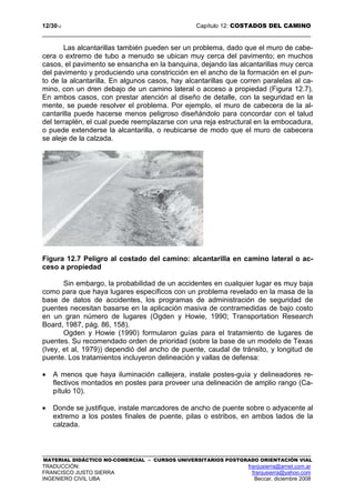 12/3012 Capítulo 12: COSTADOS DEL CAMINO
MATERIAL DIDÁCTICO NO-COMERCIAL – CURSOS UNIVERSITARIOS POSTGRADO ORIENTACIÓN VIAL
TRADUCCIÓN: franjusierra@arnet.com.ar
FRANCISCO JUSTO SIERRA franjusierra@yahoo.com
INGENIERO CIVIL UBA Beccar, diciembre 2008
Las alcantarillas también pueden ser un problema, dado que el muro de cabe-
cera o extremo de tubo a menudo se ubican muy cerca del pavimento; en muchos
casos, el pavimento se ensancha en la banquina, dejando las alcantarillas muy cerca
del pavimento y produciendo una constricción en el ancho de la formación en el pun-
to de la alcantarilla. En algunos casos, hay alcantarillas que corren paralelas al ca-
mino, con un dren debajo de un camino lateral o acceso a propiedad (Figura 12.7).
En ambos casos, con prestar atención al diseño de detalle, con la seguridad en la
mente, se puede resolver el problema. Por ejemplo, el muro de cabecera de la al-
cantarilla puede hacerse menos peligroso diseñándolo para concordar con el talud
del terraplén, el cual puede reemplazarse con una reja estructural en la embocadura,
o puede extenderse la alcantarilla, o reubicarse de modo que el muro de cabecera
se aleje de la calzada.
Figura 12.7 Peligro al costado del camino: alcantarilla en camino lateral o ac-
ceso a propiedad
Sin embargo, la probabilidad de un accidentes en cualquier lugar es muy baja
como para que haya lugares específicos con un problema revelado en la masa de la
base de datos de accidentes, los programas de administración de seguridad de
puentes necesitan basarse en la aplicación masiva de contramedidas de bajo costo
en un gran número de lugares (Ogden y Howie, 1990; Transportation Research
Board, 1987, pág. 86, 158).
Ogden y Howie (1990) formularon guías para el tratamiento de lugares de
puentes. Su recomendado orden de prioridad (sobre la base de un modelo de Texas
(Ivey, et al, 1979)) dependió del ancho de puente, caudal de tránsito, y longitud de
puente. Los tratamientos incluyeron delineación y vallas de defensa:
• A menos que haya iluminación callejera, instale postes-guía y delineadores re-
flectivos montados en postes para proveer una delineación de amplio rango (Ca-
pítulo 10).
• Donde se justifique, instale marcadores de ancho de puente sobre o adyacente al
extremo a los postes finales de puente, pilas o estribos, en ambos lados de la
calzada.
 