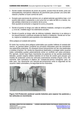 CAMINOS MÁS SEGUROS: Guía para Ingeniería de Seguridad Vial – K. W. Ogden 13/3012
MATERIAL DIDÁCTICO NO-COMERCIAL – CURSOS UNIVERSITARIOS POSTGRADO ORIENTACIÓN VIAL
TRADUCCIÓN: franjusierra@arnet.com.ar
FRANCISCO JUSTO SIERRA franjusierra@yahoo.com
INGENIERO CIVIL UBA Beccar, diciembre 2008
• Donde instale marcadores de ancho de puente, provea línea de borde, junto con
sobresalientes marcadores reflectivos de pavimento para proveer una corta deli-
neación y facilitar un buen control de carril.
• Excepto para secciones de caminos con un global estándar geométrico bajo, si el
puente está sobre o adyacente a una curva con un radio de 600 m o menos, ins-
tale señales chebrones en el exterior de la curva.
Esto ayudará al conductor a negociar la curva y el puente.
• Donde el puente no tenga una valla de defensa instalada, averigüe si se justifica
y, si es así, instálela según los estándares actuales.
• Donde el puente ya tenga valla de defensa instalada, determine si se adecua a
los requerimientos y prácticas actuales de diseño e instalación. Donde así no fue-
re, mejore la instalación para ajustarla a los estándares actuales.
Otros peligros al costado-del-camino
En tanto hay muchos otros peligros potenciales que pueden hallarse al costado-del-
camino, en general deben cumplirse los principios esbozados para las característi-
cas específicas anteriores. Es necesario tomar precauciones con las vías peatonales
y ciclistas (Capítulo 14), donde los dispositivos destinados a proteger estos usuarios
viales vulnerables pueden potencialmente entrar en conflicto con estos principios.
Por ejemplo, donde haya flujos importantes de peatones en las sendas peatonales
laterales, pueden erigirse sólidos bolardos en la línea de cordón para proveer una
medida de protección contra los vehículos automotores errantes (Figure 12.8). Ob-
viamente, esto contradice el objetivo de “costado-de-camino indulgente” pero, en
este caso, hay claramente una solución-de-compromiso entre la seguridad de los
usuarios viales vulnerables y la seguridad de los motoristas.
Figura 12.8 Protección peatonal usando bolardos para separar los peatones y
los vehículos en movimiento.
 