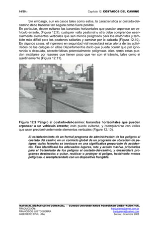 14/3012 Capítulo 12: COSTADOS DEL CAMINO
MATERIAL DIDÁCTICO NO-COMERCIAL – CURSOS UNIVERSITARIOS POSTGRADO ORIENTACIÓN VIAL
TRADUCCIÓN: franjusierra@arnet.com.ar
FRANCISCO JUSTO SIERRA franjusierra@yahoo.com
INGENIERO CIVIL UBA Beccar, diciembre 2008
Sin embargo, aun en casos tales como estos, la característica al costado-del-
camino debe hacerse tan segura como fuere posible.
En particular, deben evitarse las barandas horizontales que puedan arponear un ve-
hículo errante, (Figura 12.9); cualquier valla peatonal u otra debe comprender esen-
cialmente elementos verticales que sen menos peligrosos para los motoristas y tam-
bién más difícil para los peatones saltarlas y caminar por la calzada (Figura 12.10).
En algunos casos, el ingeniero en seguridad vial necesitará estar alerta de las activi-
dades de los colegas en otros Departamentos dado que puede ocurrir que por igno-
rancia o descuido, características potencialmente peligrosas tales como estas pue-
dan instalarse por razones que tienen poco que ver con el tránsito, tales como el
ajardinamiento (Figura 12.11).
Figura 12.9 Peligro al costado-del-camino: barandas horizontales que pueden
arponear a un vehículo errante; esto puede evitarse, y reemplazarse con vallas
que usen predominantemente elementos verticales (Figure 12.10).
El establecimiento de un formal programa de administración de los peligros al
costado del camino en un contexto global de un programa de ubicación de pe-
ligros viales laterales se involucra en una significativa proporción de acciden-
tes. Esto identificará los adecuados lugares, ruta y acción masiva, prioritarios
para el tratamiento de los peligros al costado-del-camino, y desarrollará pro-
gramas destinados a quitar, reubicar o proteger el peligro, haciéndolo menos
peligroso, o reemplazándolo con un dispositivo frangible.
 