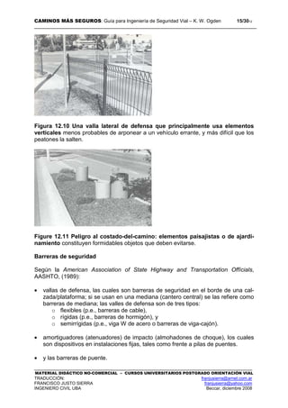 CAMINOS MÁS SEGUROS: Guía para Ingeniería de Seguridad Vial – K. W. Ogden 15/3012
MATERIAL DIDÁCTICO NO-COMERCIAL – CURSOS UNIVERSITARIOS POSTGRADO ORIENTACIÓN VIAL
TRADUCCIÓN: franjusierra@arnet.com.ar
FRANCISCO JUSTO SIERRA franjusierra@yahoo.com
INGENIERO CIVIL UBA Beccar, diciembre 2008
Figura 12.10 Una valla lateral de defensa que principalmente usa elementos
verticales menos probables de arponear a un vehículo errante, y más difícil que los
peatones la salten.
Figure 12.11 Peligro al costado-del-camino: elementos paisajistas o de ajardi-
namiento constituyen formidables objetos que deben evitarse.
Barreras de seguridad
Según la American Association of State Highway and Transportation Offícials,
AASHTO, (1989):
• vallas de defensa, las cuales son barreras de seguridad en el borde de una cal-
zada/plataforma; si se usan en una mediana (cantero central) se las refiere como
barreras de mediana; las valles de defensa son de tres tipos:
o flexibles (p.e., barreras de cable),
o rígidas (p.e., barreras de hormigón), y
o semirrígidas (p.e., viga W de acero o barreras de viga-cajón).
• amortiguadores (atenuadores) de impacto (almohadones de choque), los cuales
son dispositivos en instalaciones fijas, tales como frente a pilas de puentes.
• y las barreras de puente.
 