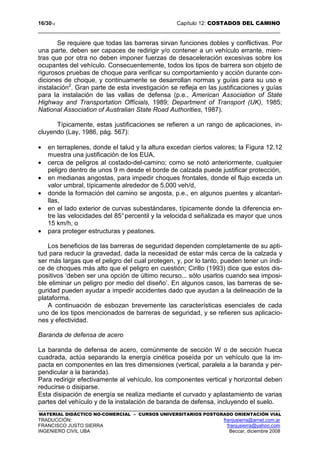 16/3012 Capítulo 12: COSTADOS DEL CAMINO
MATERIAL DIDÁCTICO NO-COMERCIAL – CURSOS UNIVERSITARIOS POSTGRADO ORIENTACIÓN VIAL
TRADUCCIÓN: franjusierra@arnet.com.ar
FRANCISCO JUSTO SIERRA franjusierra@yahoo.com
INGENIERO CIVIL UBA Beccar, diciembre 2008
Se requiere que todas las barreras sirvan funciones dobles y conflictivas. Por
una parte, deben ser capaces de redirigir y/o contener a un vehículo errante, mien-
tras que por otra no deben imponer fuerzas de desaceleración excesivas sobre los
ocupantes del vehículo. Consecuentemente, todos los tipos de barrera son objeto de
rigurosos pruebas de choque para verificar su comportamiento y acción durante con-
diciones de choque, y continuamente se desarrollan normas y guías para su uso e
instalación2
. Gran parte de esta investigación se refleja en las justificaciones y guías
para la instalación de las vallas de defensa (p.e., American Association of State
Highway and Transportation Offícials, 1989; Department of Transport (UK), 1985;
National Association of Australian State Road Authorities, 1987).
Típicamente, estas justificaciones se refieren a un rango de aplicaciones, in-
cluyendo (Lay, 1986, pág. 567):
• en terraplenes, donde el talud y la altura excedan ciertos valores; la Figura 12.12
muestra una justificación de los EUA,
• cerca de peligros al costado-del-camino; como se notó anteriormente, cualquier
peligro dentro de unos 9 m desde el borde de calzada puede justificar protección,
• en medianas angostas, para impedir choques frontales, donde el flujo exceda un
valor umbral, típicamente alrededor de 5,000 veh/d,
• donde la formación del camino se angosta, p.e., en algunos puentes y alcantari-
llas,
• en el lado exterior de curvas subestándares, típicamente donde la diferencia en-
tre las velocidades del 85°percentil y la velocida d señalizada es mayor que unos
15 km/h, o
• para proteger estructuras y peatones.
Los beneficios de las barreras de seguridad dependen completamente de su apti-
tud para reducir la gravedad, dada la necesidad de estar más cerca de la calzada y
ser más largas que el peligro del cual protegen, y, por lo tanto, pueden tener un índi-
ce de choques más alto que el peligro en cuestión; Cirillo (1993) dice que estos dis-
positivos ‘deben ser una opción de último recurso... sólo usarlos cuando sea imposi-
ble eliminar un peligro por medio del diseño’. En algunos casos, las barreras de se-
guridad pueden ayudar a impedir accidentes dado que ayudan a la delineación de la
plataforma.
A continuación de esbozan brevemente las características esenciales de cada
uno de los tipos mencionados de barreras de seguridad, y se refieren sus aplicacio-
nes y efectividad.
Baranda de defensa de acero
La baranda de defensa de acero, comúnmente de sección W o de sección hueca
cuadrada, actúa separando la energía cinética poseída por un vehículo que la im-
pacta en componentes en las tres dimensiones (vertical, paralela a la baranda y per-
pendicular a la baranda).
Para redirigir efectivamente al vehículo, los componentes vertical y horizontal deben
reducirse o disiparse.
Esta disipación de energía se realiza mediante el curvado y aplastamiento de varias
partes del vehículo y de la instalación de baranda de defensa, incluyendo el suelo.
 