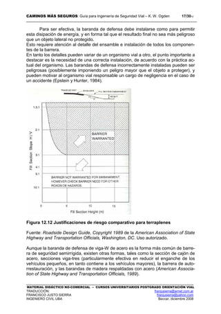 CAMINOS MÁS SEGUROS: Guía para Ingeniería de Seguridad Vial – K. W. Ogden 17/3012
MATERIAL DIDÁCTICO NO-COMERCIAL – CURSOS UNIVERSITARIOS POSTGRADO ORIENTACIÓN VIAL
TRADUCCIÓN: franjusierra@arnet.com.ar
FRANCISCO JUSTO SIERRA franjusierra@yahoo.com
INGENIERO CIVIL UBA Beccar, diciembre 2008
Para ser efectiva, la baranda de defensa debe instalarse como para permitir
esta disipación de energía, y en forma tal que el resultado final no sea más peligroso
que un objeto lateral no protegido.
Esto requiere atención al detalle del ensamble e instalación de todos los componen-
tes de la barrera.
En tanto los detalles pueden variar de un organismo vial a otro, el punto importante a
destacar es la necesidad de una correcta instalación, de acuerdo con la práctica ac-
tual del organismo. Las barandas de defensa incorrectamente instaladas pueden ser
peligrosas (posiblemente imponiendo un peligro mayor que el objeto a proteger), y
pueden motivar al organismo vial responsable un cargo de negligencia en el caso de
un accidente (Epstein y Hunter, 1984).
Figura 12.12 Justificaciones de riesgo comparativo para terraplenes
Fuente: Roadside Design Guide, Copyright 1989 de la American Association of State
Highway and Transportation Officials, Washington, DC. Uso autorizado.
Aunque la baranda de defensa de viga-W de acero es la forma más común de barre-
ra de seguridad semirrígida, existen otras formas, tales como la sección de cajón de
acero, secciones viga-tres (particularmente efectiva en reducir el enganche de los
vehículos pequeños, en tanto contiene a los vehículos mayores), la barrera de auto-
rrestauración, y las barandas de madera respaldadas con acero (American Associa-
tion of State Highway and Transportation Officials, 1989).
 