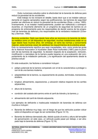 18/3012 Capítulo 12: COSTADOS DEL CAMINO
MATERIAL DIDÁCTICO NO-COMERCIAL – CURSOS UNIVERSITARIOS POSTGRADO ORIENTACIÓN VIAL
TRADUCCIÓN: franjusierra@arnet.com.ar
FRANCISCO JUSTO SIERRA franjusierra@yahoo.com
INGENIERO CIVIL UBA Beccar, diciembre 2008
Hubo numerosos estudios sobre la efectividad de la baranda de defensa para
reducir la gravedad de los accidentes.
Este trabajo no los revisará en detalle; basta decir que si se instalan adecua-
damente en lugares apropiados según las justificaciones, las barreras de seguridad
pueden ser efectivas en reducir la gravedad de los accidentes (Ross, y otros, 1993).
Inversamente, si se instalan inadecuadamente, pueden ser inefectivas o contrapro-
ducentes; un importante elemento de un programa de seguridad de barrera es un
programa de entrenamiento para los responsables de decidir acerca de los progra-
mas de barandas de defensa y los responsables de la verdadera instalación (Crow-
ley y Denman, 1992).
Barreras existentes. Dado que desde hace años se reconoce a la baranda de defen-
sa metálica como un útil dispositivo de seguridad, muchas instalaciones están en su
lugar desde hace muchos años. Sin embargo, en tanto las normas y conocimiento
mejoran, estas barreras cesan de satisfacer los requerimientos de la práctica actual.
Esto no necesariamente significa que sean inaceptables, sino, como anota las guías
de la National Association of Australian State Road Authorities (1987) para la provi-
sión de las barreras de seguridad, ‘la decisión respecto de la aceptación, remoción,
modificación o reemplazo de la barrera puede basarse en una evaluación del com-
portamiento de la instalación particular, y la significación del apartamiento desde la
práctica actual.’
En esta evaluación, los factores a considerar incluyen:
• peligro potencial de la barrera comparado con el de la característica a proteger o
con el de una barrera moderna,
• adaptabilidad de la barrera, su espaciamiento de postes, terminales, transiciones,
etcétera,
• longitud, alineamiento, separaciones, y ubicación relativa respecto de los carriles
adyacentes,
• altura de la barrera,
• condición del costado-del-camino entre el carril de tránsito y la barrera, y
• alineamiento del carril de tránsito adyacente.
Los ejemplos de deficiente o inadecuada instalación de barandas de defensa son
muchos e incluyen:
• Baranda de defensa muy baja, con el riesgo de que los vehículos puedan volcar
sobre el dispositivo en lugar de ser contenidos (Figura 12.13).
• Baranda de defensa demasiado alta, debido quizás al ancho y altura del terraplén
de aproximación; en este caso, un vehículo puede pasar por debajo, o ser atra-
pado bajo la baranda de defensa (Figura 12.14).
 