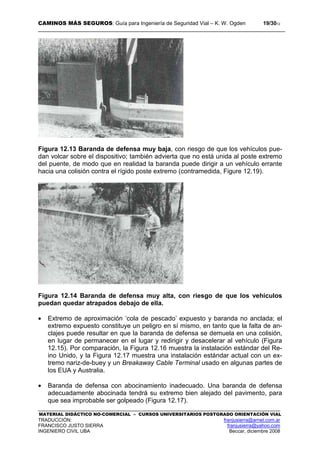 CAMINOS MÁS SEGUROS: Guía para Ingeniería de Seguridad Vial – K. W. Ogden 19/3012
MATERIAL DIDÁCTICO NO-COMERCIAL – CURSOS UNIVERSITARIOS POSTGRADO ORIENTACIÓN VIAL
TRADUCCIÓN: franjusierra@arnet.com.ar
FRANCISCO JUSTO SIERRA franjusierra@yahoo.com
INGENIERO CIVIL UBA Beccar, diciembre 2008
Figura 12.13 Baranda de defensa muy baja, con riesgo de que los vehículos pue-
dan volcar sobre el dispositivo; también advierta que no está unida al poste extremo
del puente, de modo que en realidad la baranda puede dirigir a un vehículo errante
hacia una colisión contra el rígido poste extremo (contramedida, Figure 12.19).
Figura 12.14 Baranda de defensa muy alta, con riesgo de que los vehículos
puedan quedar atrapados debajo de ella.
• Extremo de aproximación ‘cola de pescado’ expuesto y baranda no anclada; el
extremo expuesto constituye un peligro en sí mismo, en tanto que la falta de an-
clajes puede resultar en que la baranda de defensa se demuela en una colisión,
en lugar de permanecer en el lugar y redirigir y desacelerar al vehículo (Figura
12.15). Por comparación, la Figura 12.16 muestra la instalación estándar del Re-
ino Unido, y la Figura 12.17 muestra una instalación estándar actual con un ex-
tremo nariz-de-buey y un Breakaway Cable Terminal usado en algunas partes de
los EUA y Australia.
• Baranda de defensa con abocinamiento inadecuado. Una baranda de defensa
adecuadamente abocinada tendrá su extremo bien alejado del pavimento, para
que sea improbable ser golpeado (Figura 12.17).
 